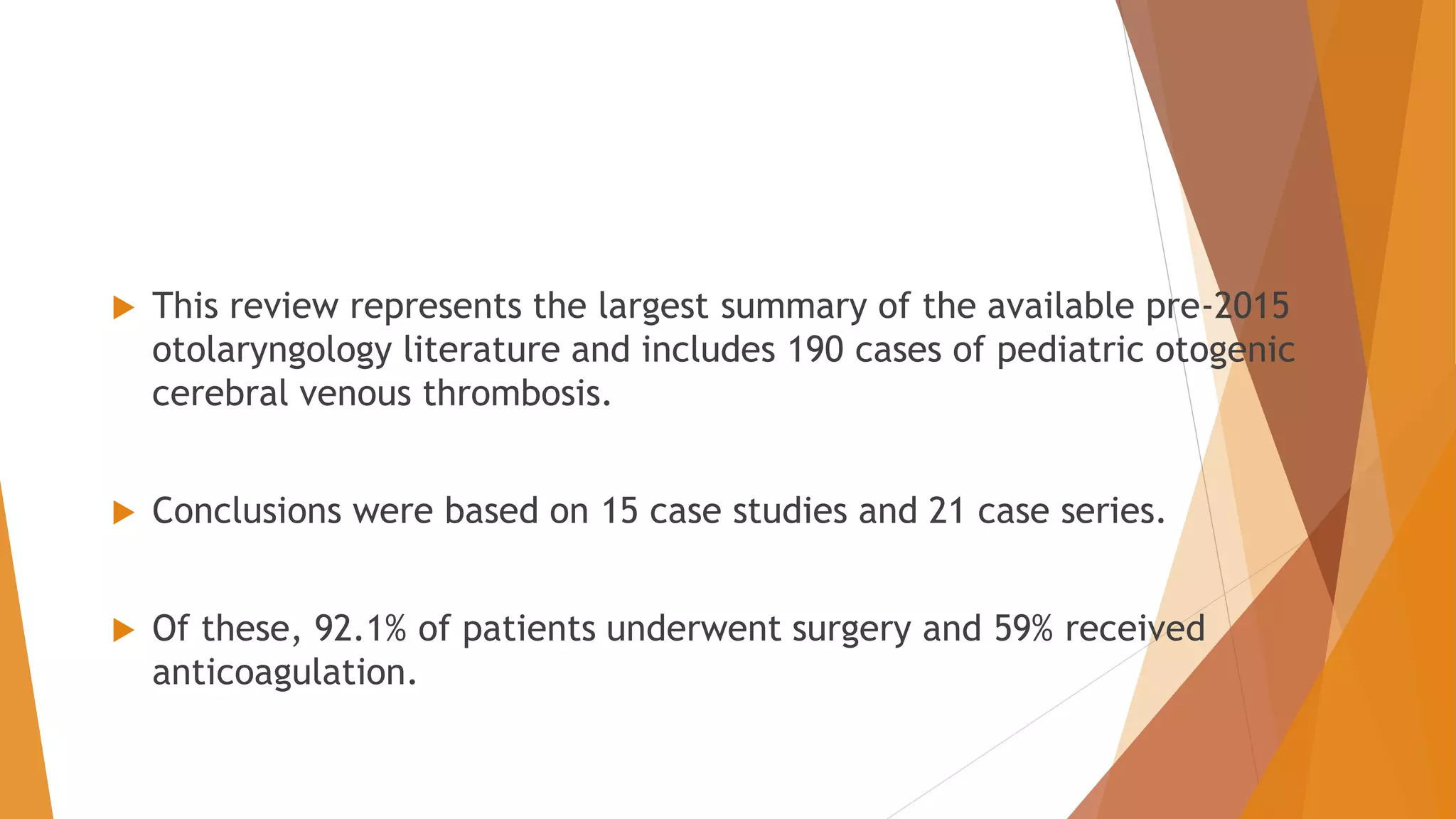  This review represents the largest summary of the available pre-2015
otolaryngology literature and includes 190 cases of pediatric otogenic
cerebral venous thrombosis.
 Conclusions were based on 15 case studies and 21 case series.
 Of these, 92.1% of patients underwent surgery and 59% received
anticoagulation.
 