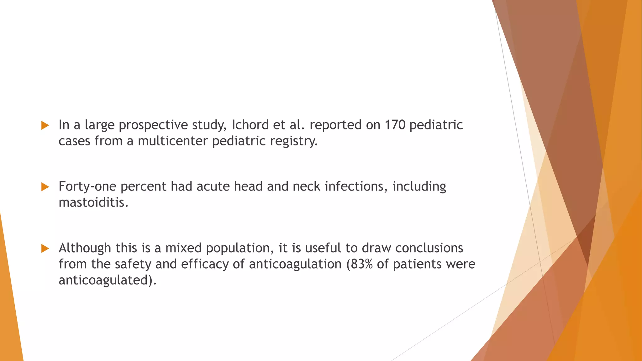  In a large prospective study, Ichord et al. reported on 170 pediatric
cases from a multicenter pediatric registry.
 Forty-one percent had acute head and neck infections, including
mastoiditis.
 Although this is a mixed population, it is useful to draw conclusions
from the safety and efficacy of anticoagulation (83% of patients were
anticoagulated).
 