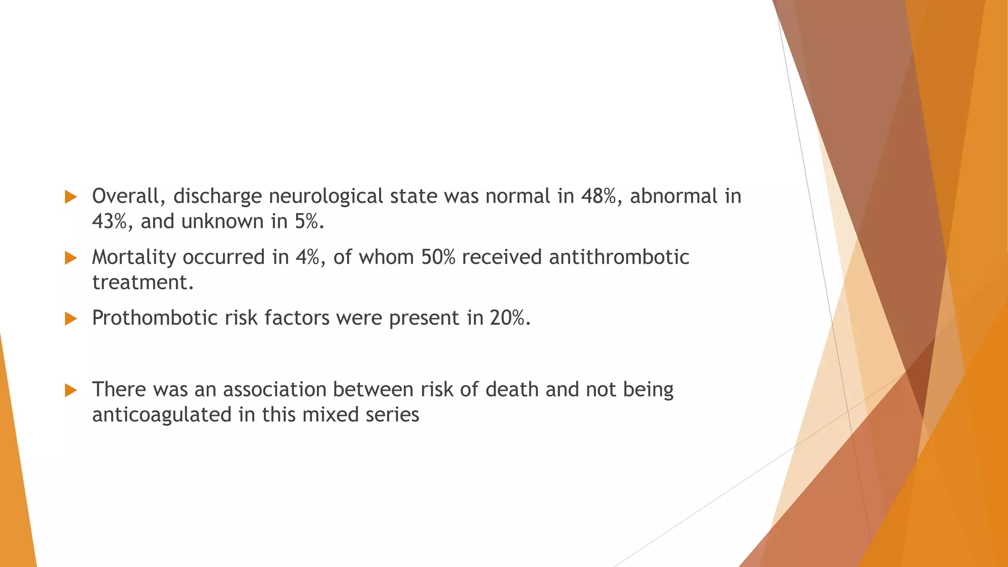  Overall, discharge neurological state was normal in 48%, abnormal in
43%, and unknown in 5%.
 Mortality occurred in 4%, of whom 50% received antithrombotic
treatment.
 Prothombotic risk factors were present in 20%.
 There was an association between risk of death and not being
anticoagulated in this mixed series
 