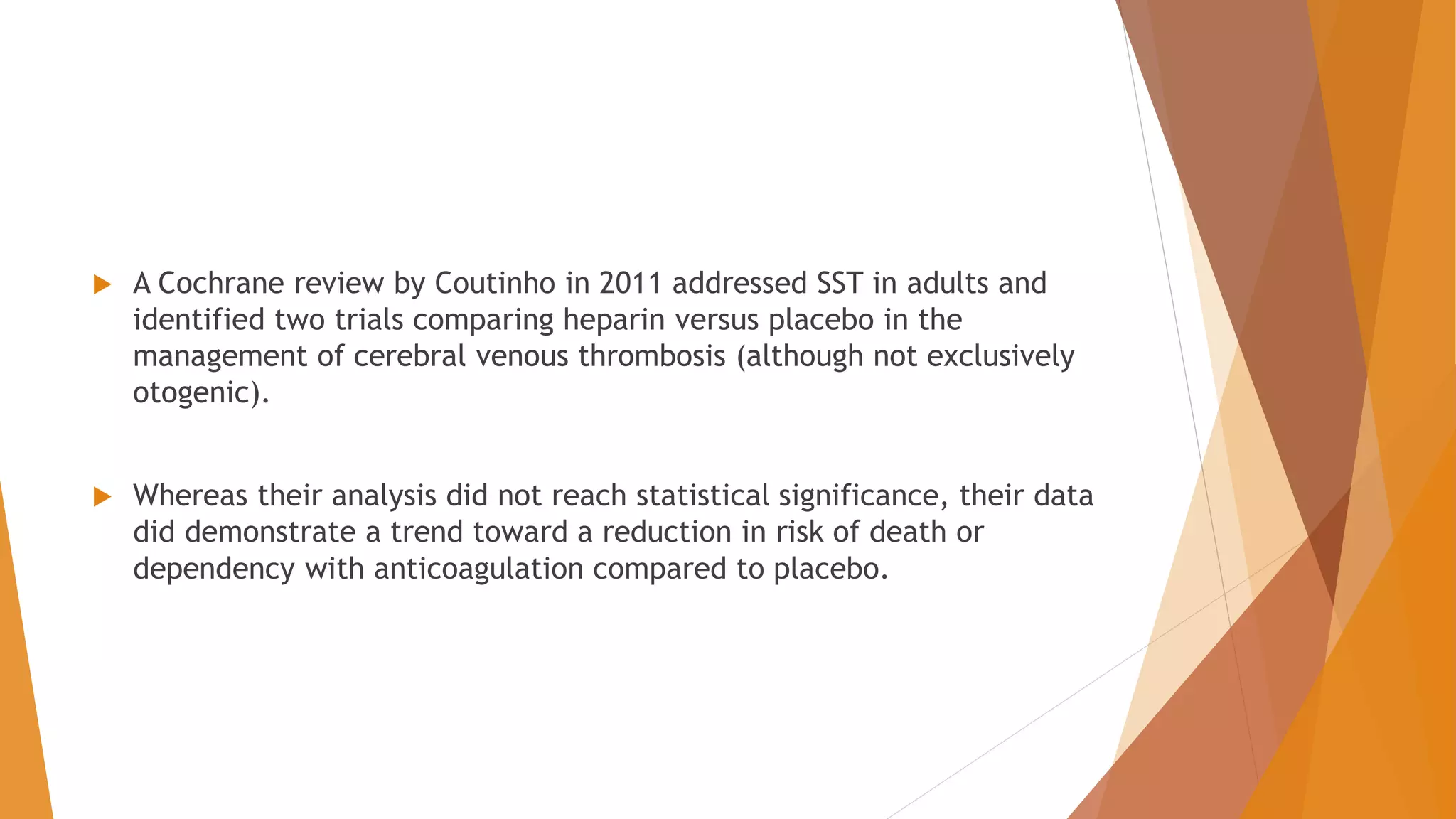  A Cochrane review by Coutinho in 2011 addressed SST in adults and
identified two trials comparing heparin versus placebo in the
management of cerebral venous thrombosis (although not exclusively
otogenic).
 Whereas their analysis did not reach statistical significance, their data
did demonstrate a trend toward a reduction in risk of death or
dependency with anticoagulation compared to placebo.
 