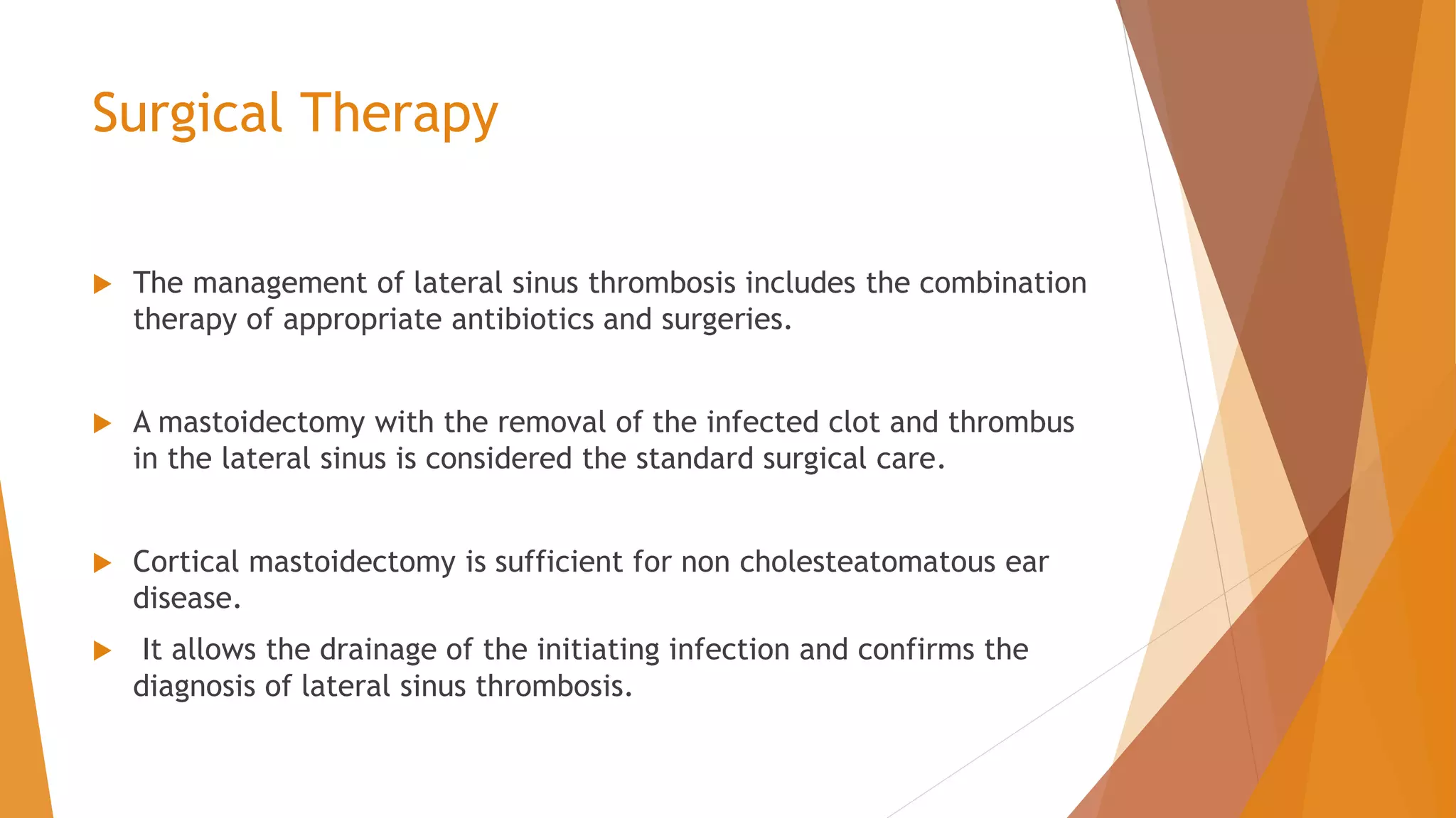 Surgical Therapy
 The management of lateral sinus thrombosis includes the combination
therapy of appropriate antibiotics and surgeries.
 A mastoidectomy with the removal of the infected clot and thrombus
in the lateral sinus is considered the standard surgical care.
 Cortical mastoidectomy is sufficient for non cholesteatomatous ear
disease.
 It allows the drainage of the initiating infection and confirms the
diagnosis of lateral sinus thrombosis.
 
