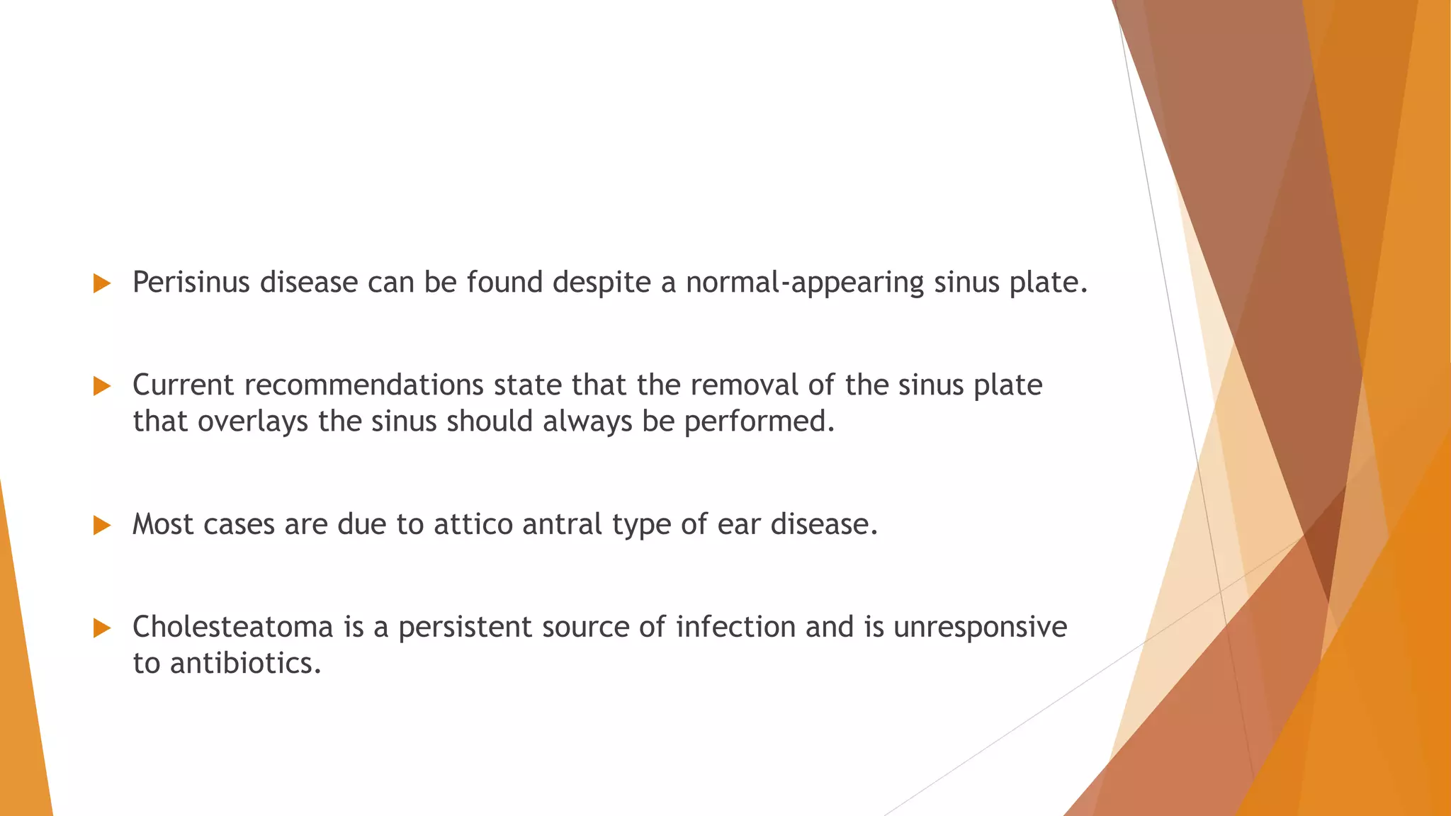  Perisinus disease can be found despite a normal-appearing sinus plate.
 Current recommendations state that the removal of the sinus plate
that overlays the sinus should always be performed.
 Most cases are due to attico antral type of ear disease.
 Cholesteatoma is a persistent source of infection and is unresponsive
to antibiotics.
 
