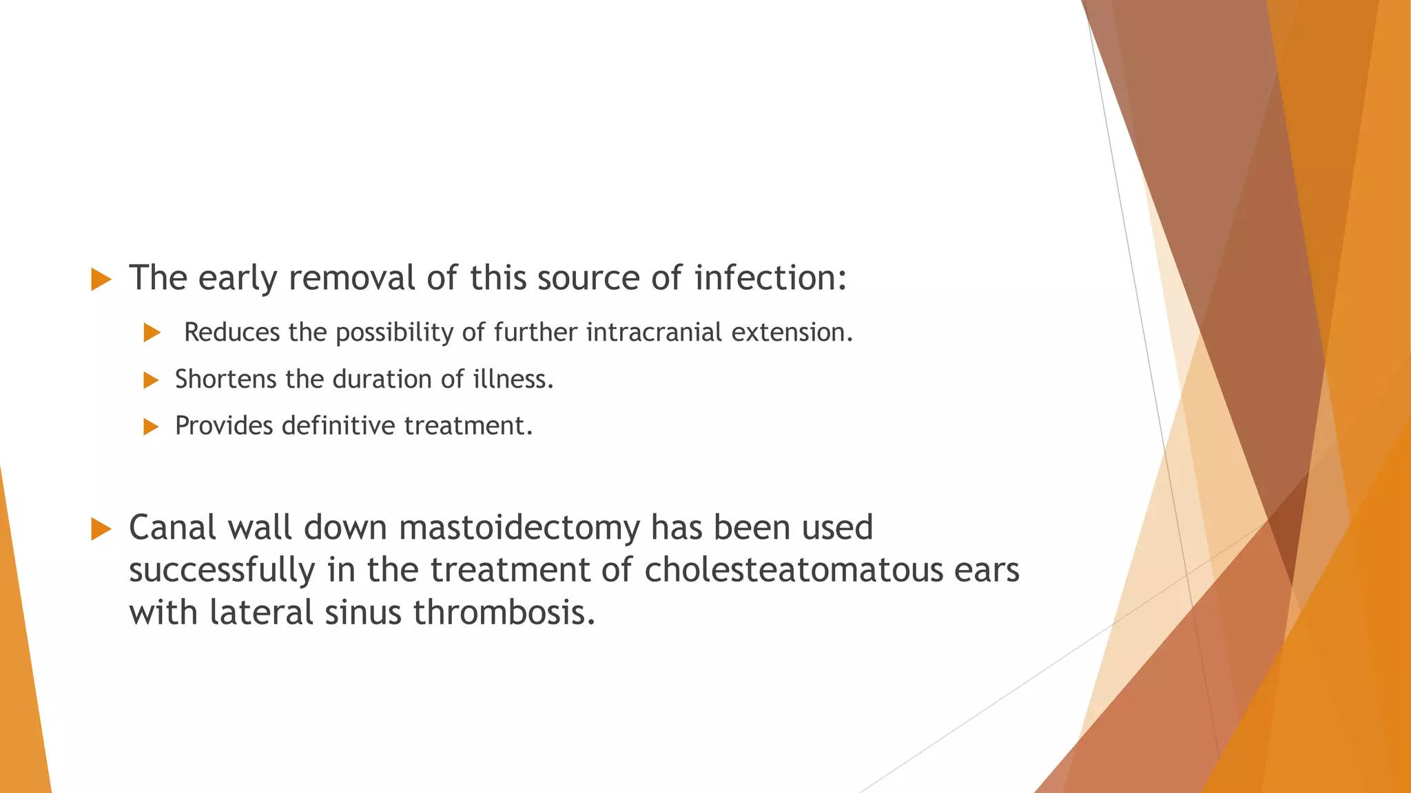  The early removal of this source of infection:
 Reduces the possibility of further intracranial extension.
 Shortens the duration of illness.
 Provides definitive treatment.
 Canal wall down mastoidectomy has been used
successfully in the treatment of cholesteatomatous ears
with lateral sinus thrombosis.
 