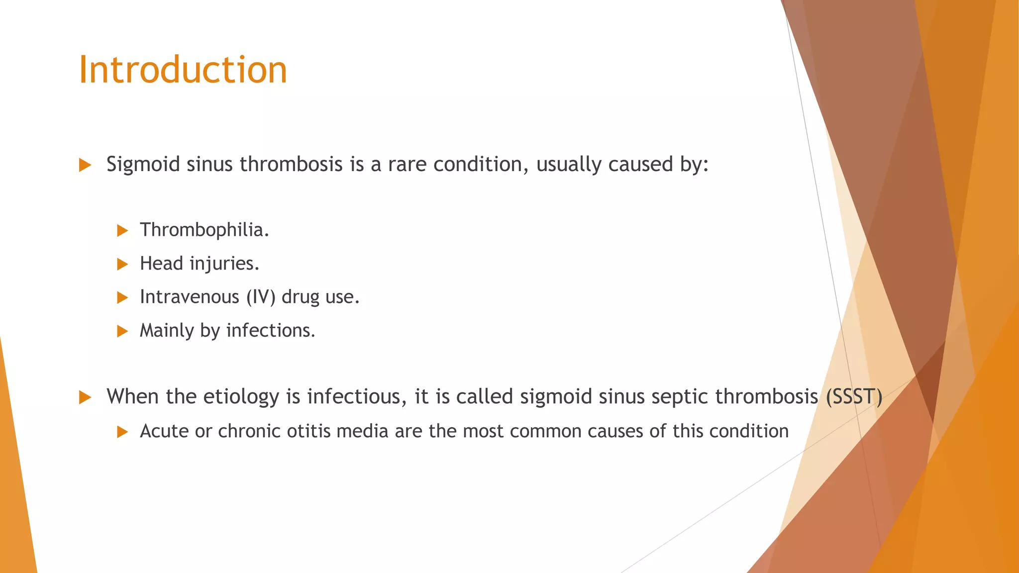 Introduction
 Sigmoid sinus thrombosis is a rare condition, usually caused by:
 Thrombophilia.
 Head injuries.
 Intravenous (IV) drug use.
 Mainly by infections.
 When the etiology is infectious, it is called sigmoid sinus septic thrombosis (SSST)
 Acute or chronic otitis media are the most common causes of this condition
 