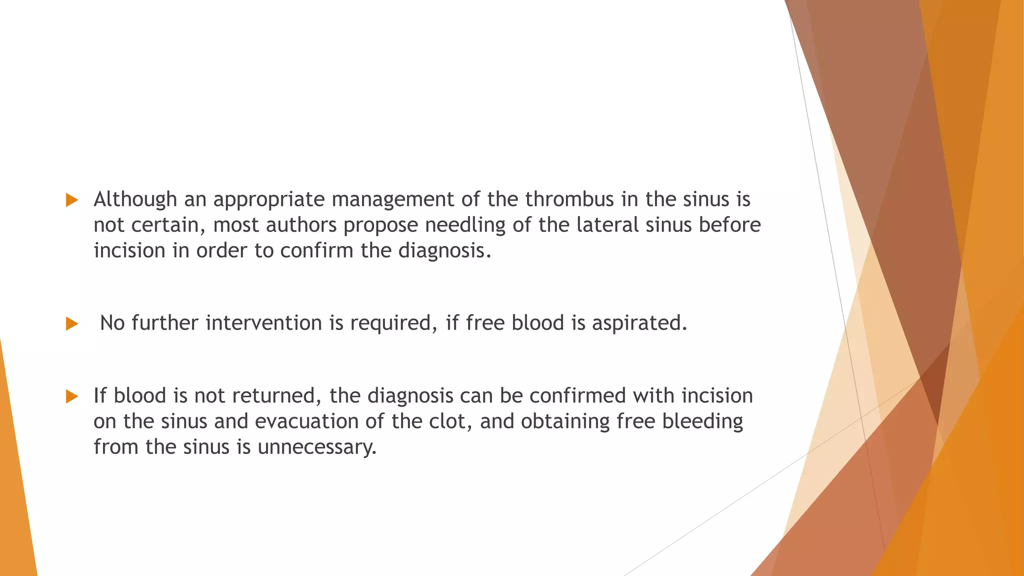  Although an appropriate management of the thrombus in the sinus is
not certain, most authors propose needling of the lateral sinus before
incision in order to confirm the diagnosis.
 No further intervention is required, if free blood is aspirated.
 If blood is not returned, the diagnosis can be confirmed with incision
on the sinus and evacuation of the clot, and obtaining free bleeding
from the sinus is unnecessary.
 