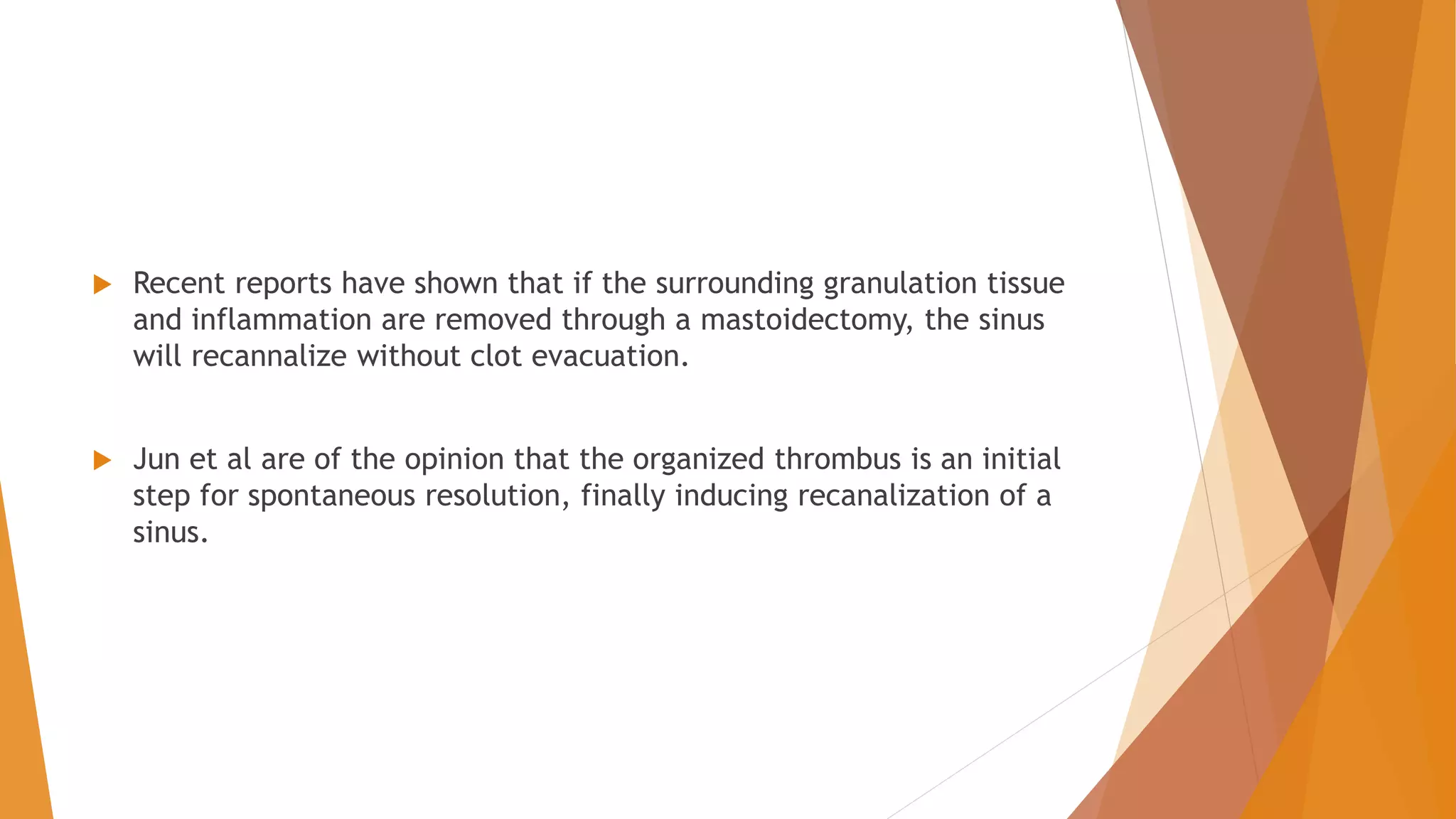  Recent reports have shown that if the surrounding granulation tissue
and inflammation are removed through a mastoidectomy, the sinus
will recannalize without clot evacuation.
 Jun et al are of the opinion that the organized thrombus is an initial
step for spontaneous resolution, finally inducing recanalization of a
sinus.
 