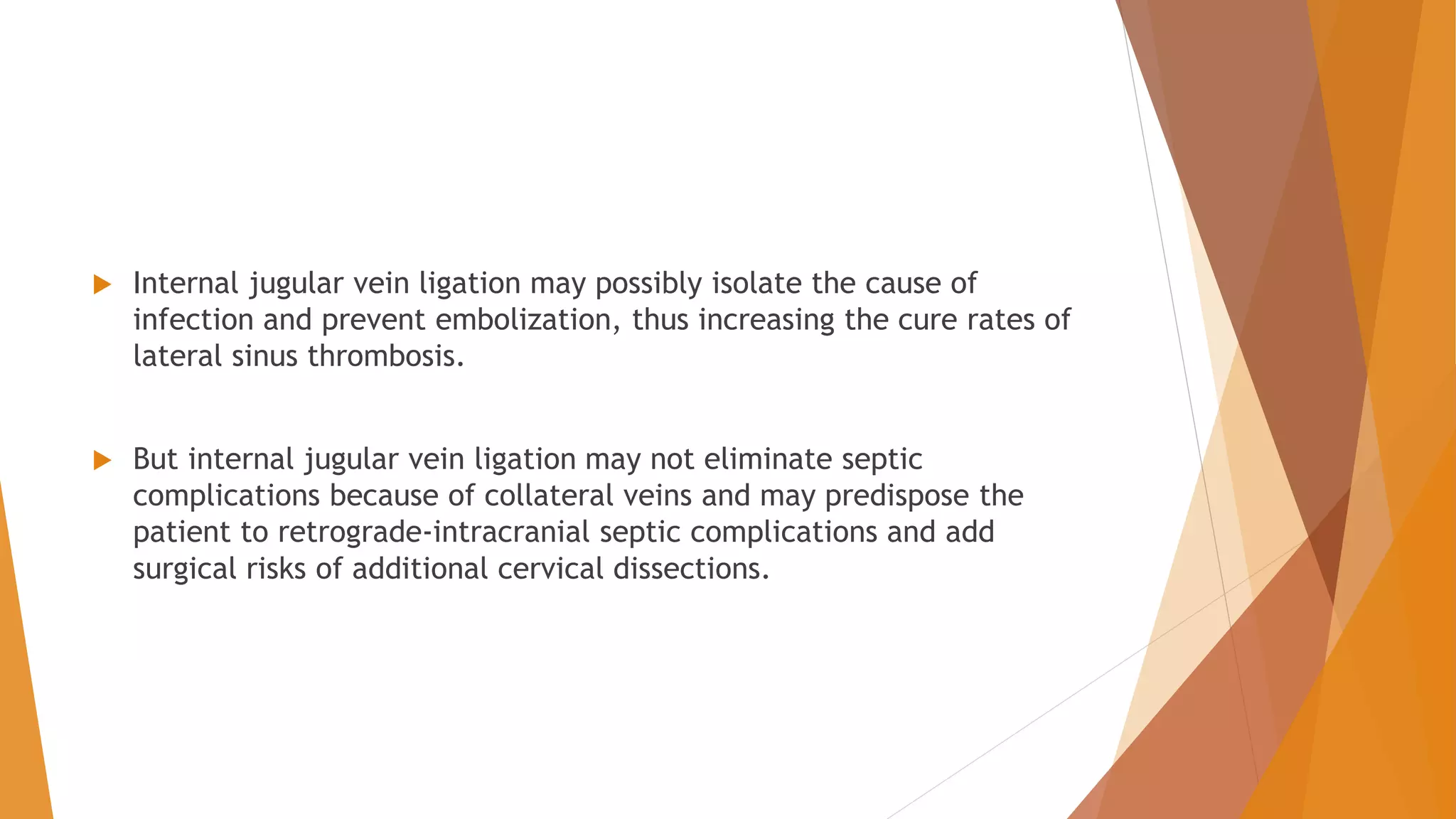  Internal jugular vein ligation may possibly isolate the cause of
infection and prevent embolization, thus increasing the cure rates of
lateral sinus thrombosis.
 But internal jugular vein ligation may not eliminate septic
complications because of collateral veins and may predispose the
patient to retrograde-intracranial septic complications and add
surgical risks of additional cervical dissections.
 