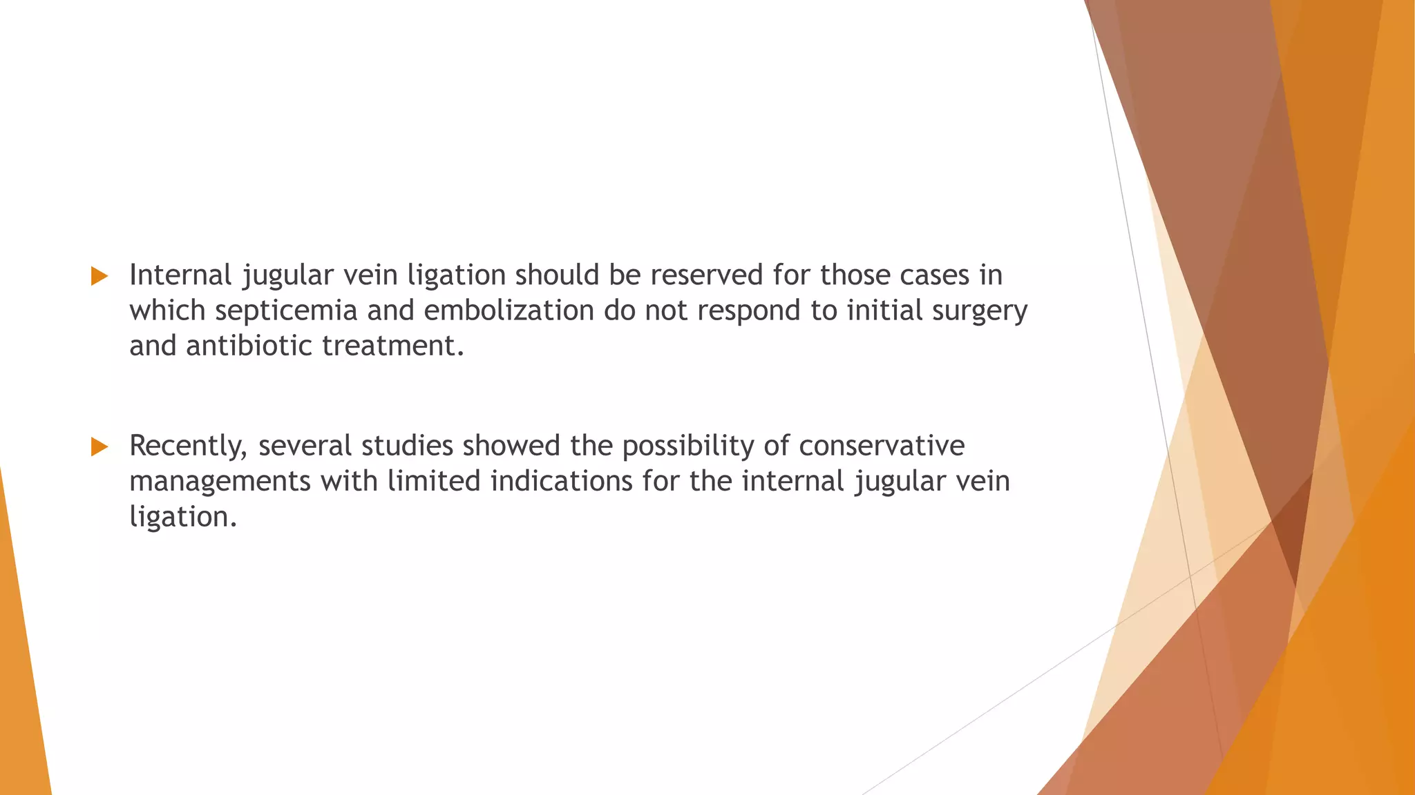  Internal jugular vein ligation should be reserved for those cases in
which septicemia and embolization do not respond to initial surgery
and antibiotic treatment.
 Recently, several studies showed the possibility of conservative
managements with limited indications for the internal jugular vein
ligation.
 