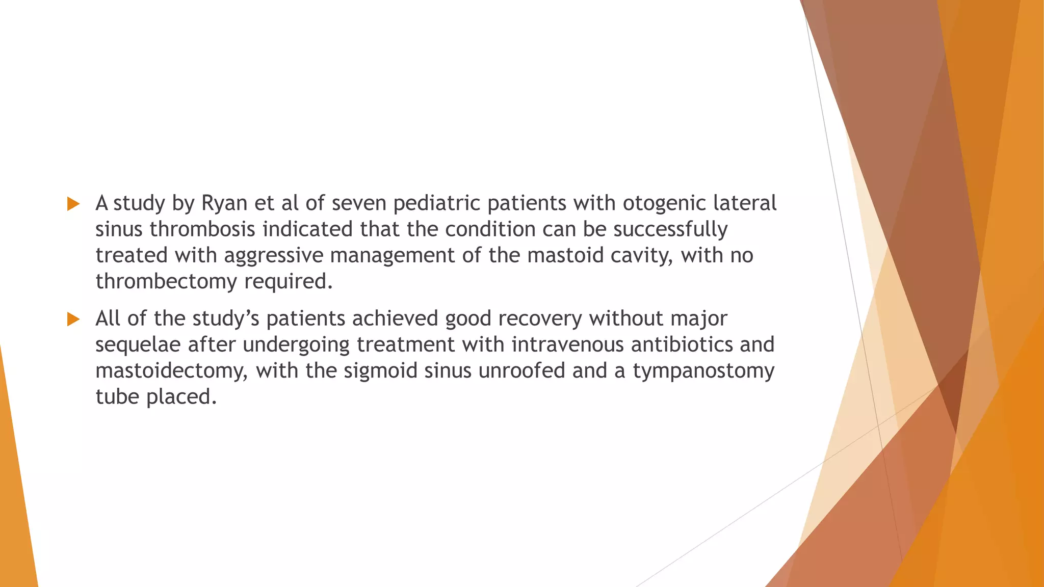  A study by Ryan et al of seven pediatric patients with otogenic lateral
sinus thrombosis indicated that the condition can be successfully
treated with aggressive management of the mastoid cavity, with no
thrombectomy required.
 All of the study’s patients achieved good recovery without major
sequelae after undergoing treatment with intravenous antibiotics and
mastoidectomy, with the sigmoid sinus unroofed and a tympanostomy
tube placed.
 