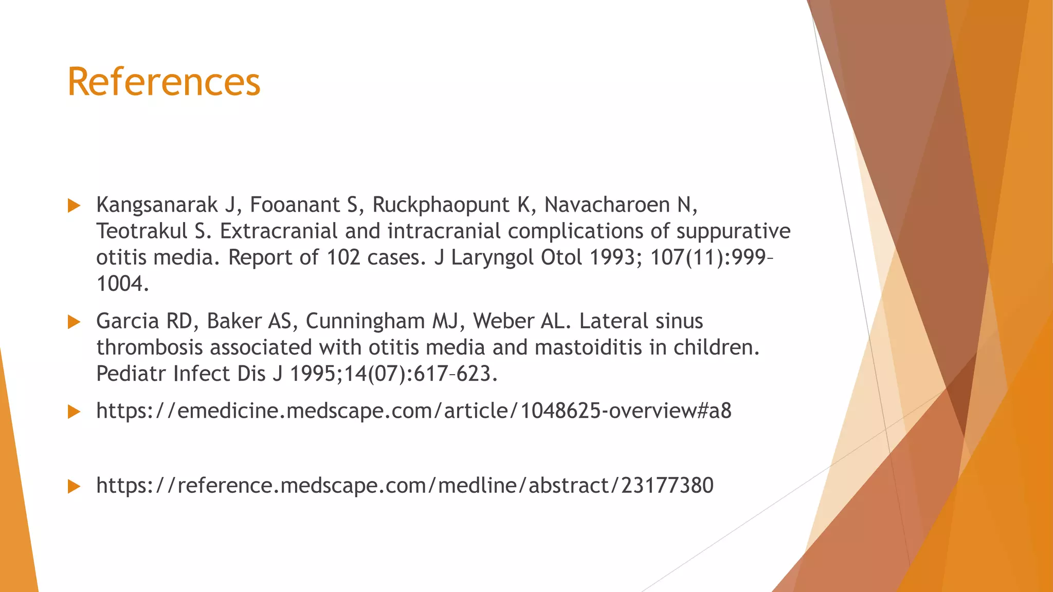 References
 Kangsanarak J, Fooanant S, Ruckphaopunt K, Navacharoen N,
Teotrakul S. Extracranial and intracranial complications of suppurative
otitis media. Report of 102 cases. J Laryngol Otol 1993; 107(11):999–
1004.
 Garcia RD, Baker AS, Cunningham MJ, Weber AL. Lateral sinus
thrombosis associated with otitis media and mastoiditis in children.
Pediatr Infect Dis J 1995;14(07):617–623.
 https://emedicine.medscape.com/article/1048625-overview#a8
 https://reference.medscape.com/medline/abstract/23177380
 