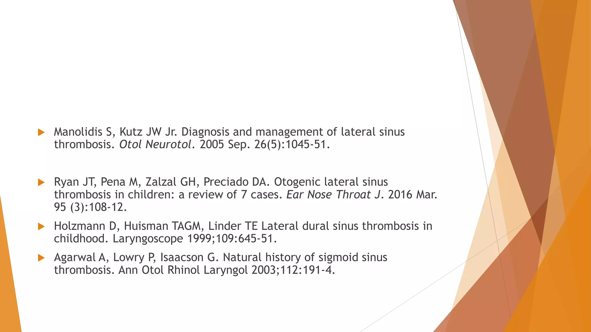  Manolidis S, Kutz JW Jr. Diagnosis and management of lateral sinus
thrombosis. Otol Neurotol. 2005 Sep. 26(5):1045-51.
 Ryan JT, Pena M, Zalzal GH, Preciado DA. Otogenic lateral sinus
thrombosis in children: a review of 7 cases. Ear Nose Throat J. 2016 Mar.
95 (3):108-12.
 Holzmann D, Huisman TAGM, Linder TE Lateral dural sinus thrombosis in
childhood. Laryngoscope 1999;109:645-51.
 Agarwal A, Lowry P, Isaacson G. Natural history of sigmoid sinus
thrombosis. Ann Otol Rhinol Laryngol 2003;112:191-4.
 