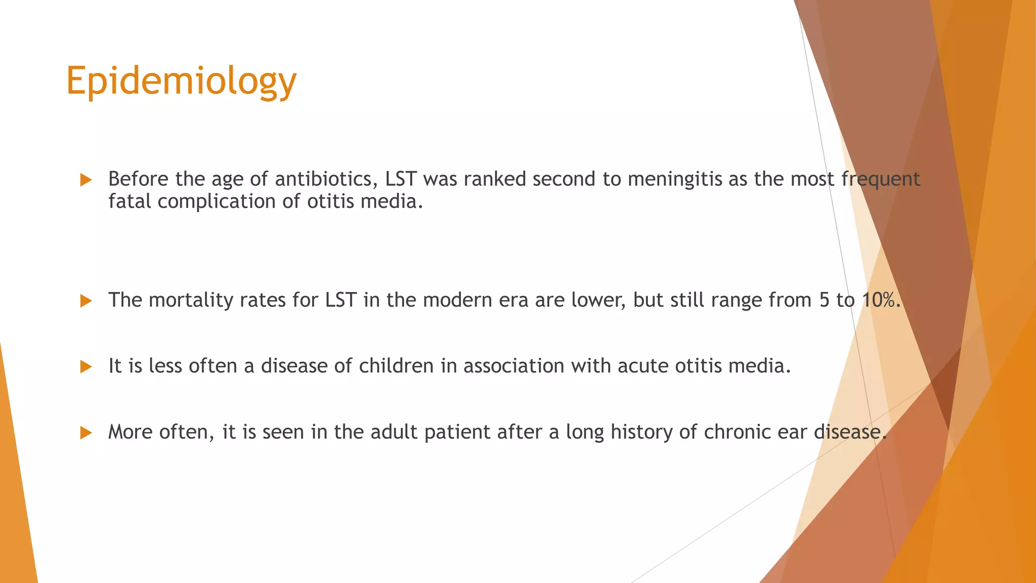 Epidemiology
 Before the age of antibiotics, LST was ranked second to meningitis as the most frequent
fatal complication of otitis media.
 The mortality rates for LST in the modern era are lower, but still range from 5 to 10%.
 It is less often a disease of children in association with acute otitis media.
 More often, it is seen in the adult patient after a long history of chronic ear disease.
 