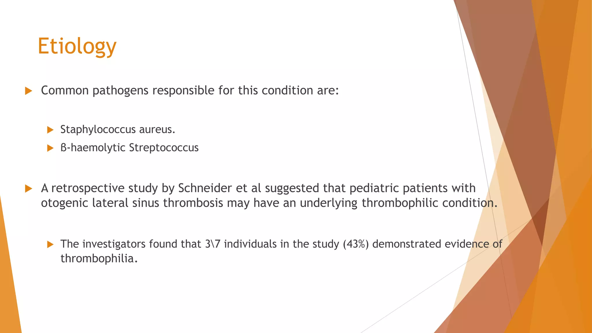 Etiology
 Common pathogens responsible for this condition are:
 Staphylococcus aureus.
 β-haemolytic Streptococcus
 A retrospective study by Schneider et al suggested that pediatric patients with
otogenic lateral sinus thrombosis may have an underlying thrombophilic condition.
 The investigators found that 37 individuals in the study (43%) demonstrated evidence of
thrombophilia.
 