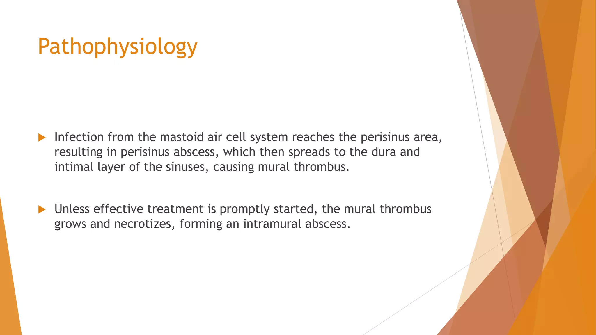 Pathophysiology
 Infection from the mastoid air cell system reaches the perisinus area,
resulting in perisinus abscess, which then spreads to the dura and
intimal layer of the sinuses, causing mural thrombus.
 Unless effective treatment is promptly started, the mural thrombus
grows and necrotizes, forming an intramural abscess.
 