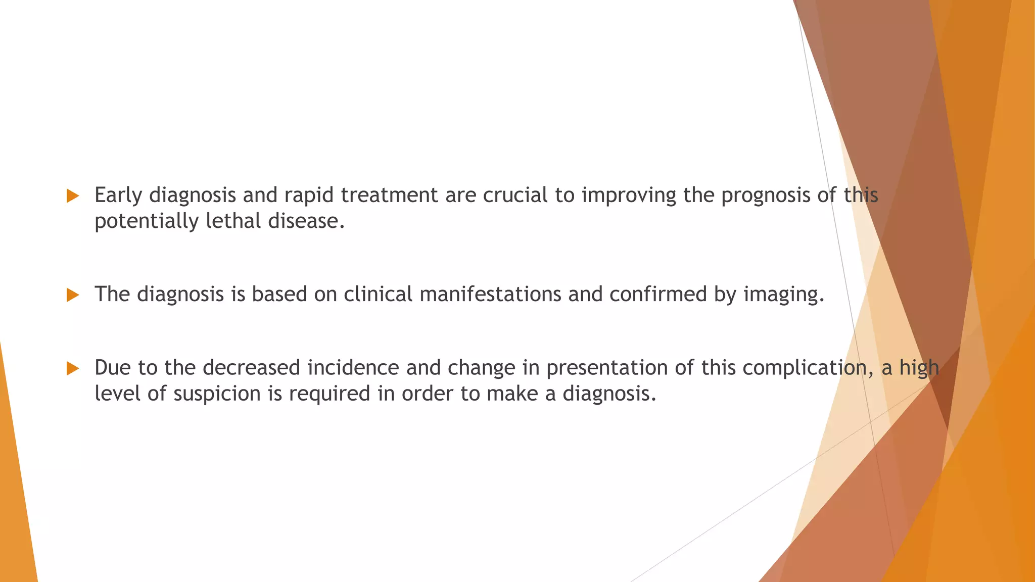  Early diagnosis and rapid treatment are crucial to improving the prognosis of this
potentially lethal disease.
 The diagnosis is based on clinical manifestations and confirmed by imaging.
 Due to the decreased incidence and change in presentation of this complication, a high
level of suspicion is required in order to make a diagnosis.
 