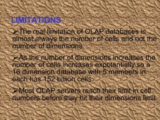 The real limitation of OLAP databases is almost always the number of cells and not the number of dimensions. As the number of dimensions increases the number of cells increases expotentially so a 16 dimension database with 5 members in each has 152 billion cells. Most OLAP servers reach their limit in cell numbers before they hit their dimensions limit  LIMITATIONS 
