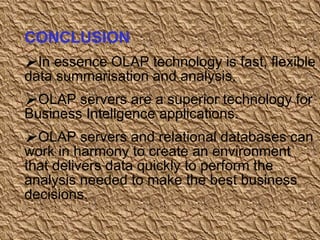 CONCLUSION In essence OLAP technology is fast, flexible data summarisation and analysis. OLAP servers are a superior technology for Business Intellgence applications. OLAP servers and relational databases can work in harmony to create an environment that delivers data quickly to perform the analysis needed to make the best business decisions.  