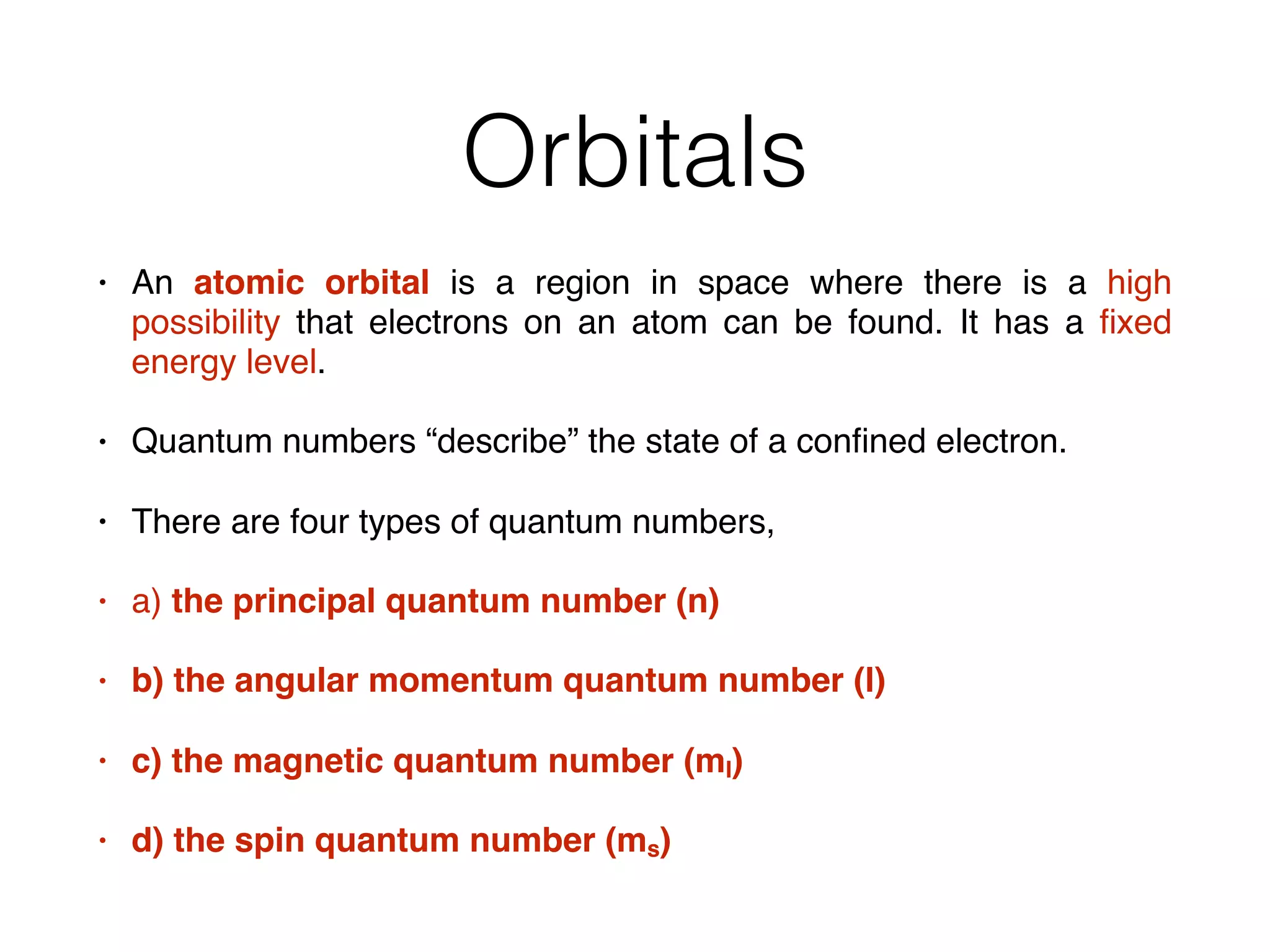Orbitals
• An atomic orbital is a region in space where there is a high
possibility that electrons on an atom can be found. It has a ﬁxed
energy level.
• Quantum numbers “describe” the state of a conﬁned electron.
• There are four types of quantum numbers,
• a) the principal quantum number (n)
• b) the angular momentum quantum number (l)
• c) the magnetic quantum number (ml)
• d) the spin quantum number (ms)
 