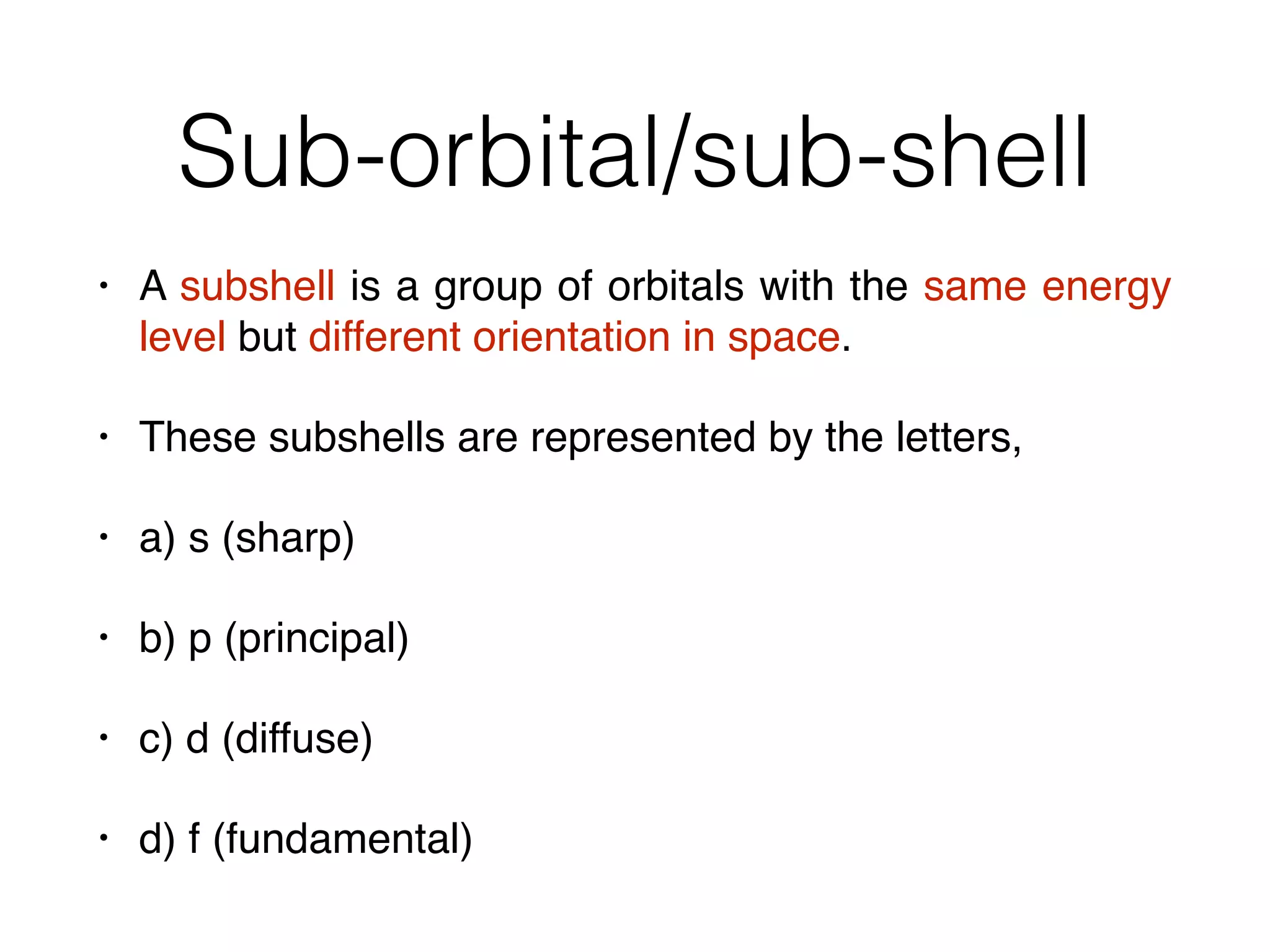Sub-orbital/sub-shell
• A subshell is a group of orbitals with the same energy
level but different orientation in space.
• These subshells are represented by the letters,
• a) s (sharp)
• b) p (principal)
• c) d (diffuse)
• d) f (fundamental)
 
