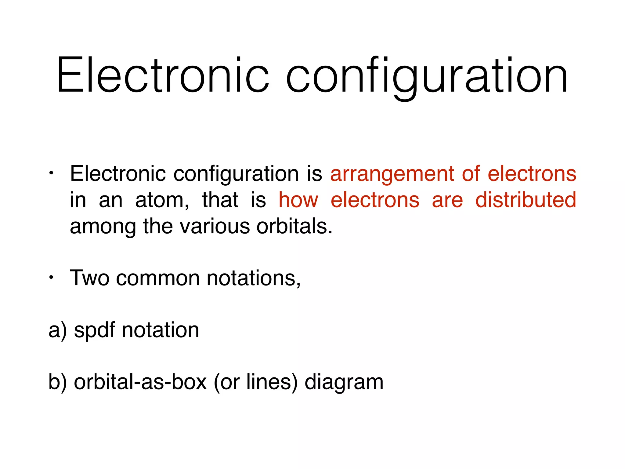 Electronic conﬁguration
• Electronic conﬁguration is arrangement of electrons
in an atom, that is how electrons are distributed
among the various orbitals.
• Two common notations,
a) spdf notation
b) orbital-as-box (or lines) diagram
 