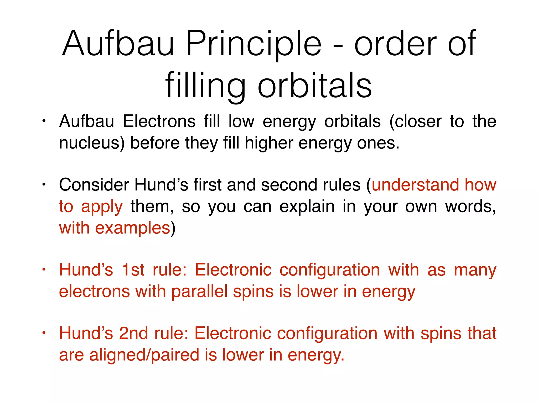 Aufbau Principle - order of
ﬁlling orbitals
• Aufbau Electrons ﬁll low energy orbitals (closer to the
nucleus) before they ﬁll higher energy ones.
• Consider Hund’s ﬁrst and second rules (understand how
to apply them, so you can explain in your own words,
with examples)
• Hund’s 1st rule: Electronic conﬁguration with as many
electrons with parallel spins is lower in energy
• Hund’s 2nd rule: Electronic conﬁguration with spins that
are aligned/paired is lower in energy.
 