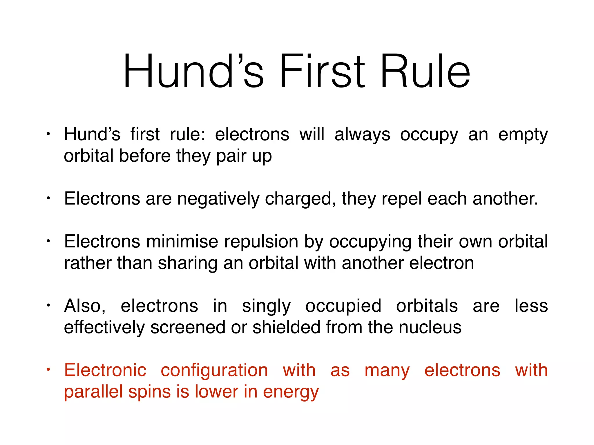 Hund’s First Rule
• Hund’s ﬁrst rule: electrons will always occupy an empty
orbital before they pair up
• Electrons are negatively charged, they repel each another.
• Electrons minimise repulsion by occupying their own orbital
rather than sharing an orbital with another electron
• Also, electrons in singly occupied orbitals are less
effectively screened or shielded from the nucleus
• Electronic conﬁguration with as many electrons with
parallel spins is lower in energy
 