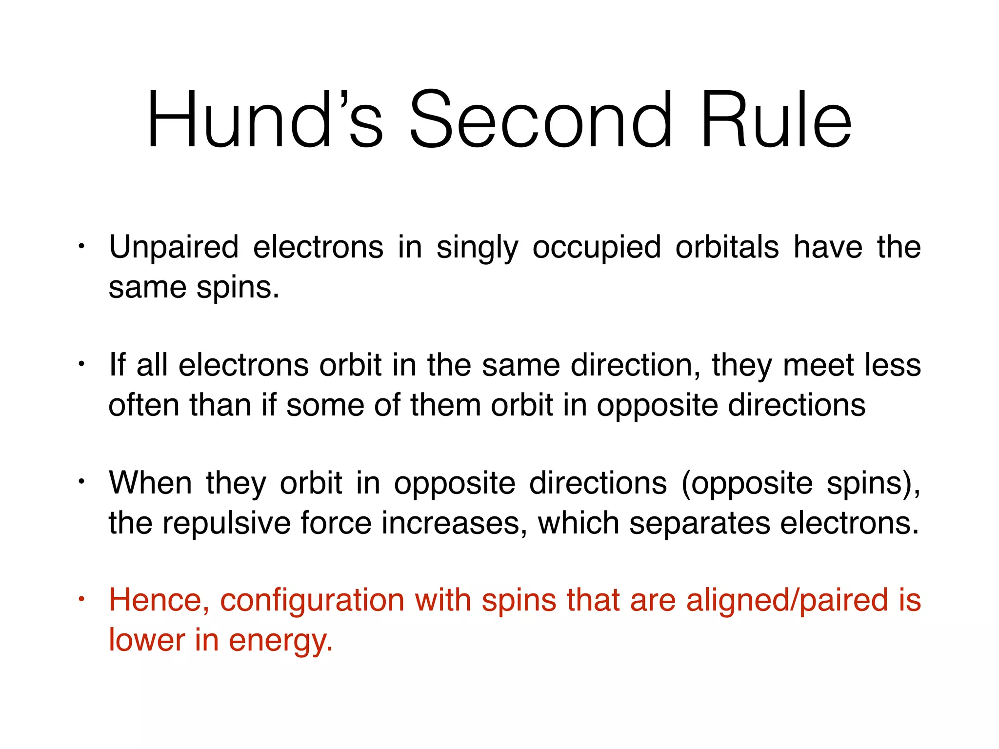Hund’s Second Rule
• Unpaired electrons in singly occupied orbitals have the
same spins.
• If all electrons orbit in the same direction, they meet less
often than if some of them orbit in opposite directions
• When they orbit in opposite directions (opposite spins),
the repulsive force increases, which separates electrons.
• Hence, conﬁguration with spins that are aligned/paired is
lower in energy.
 
