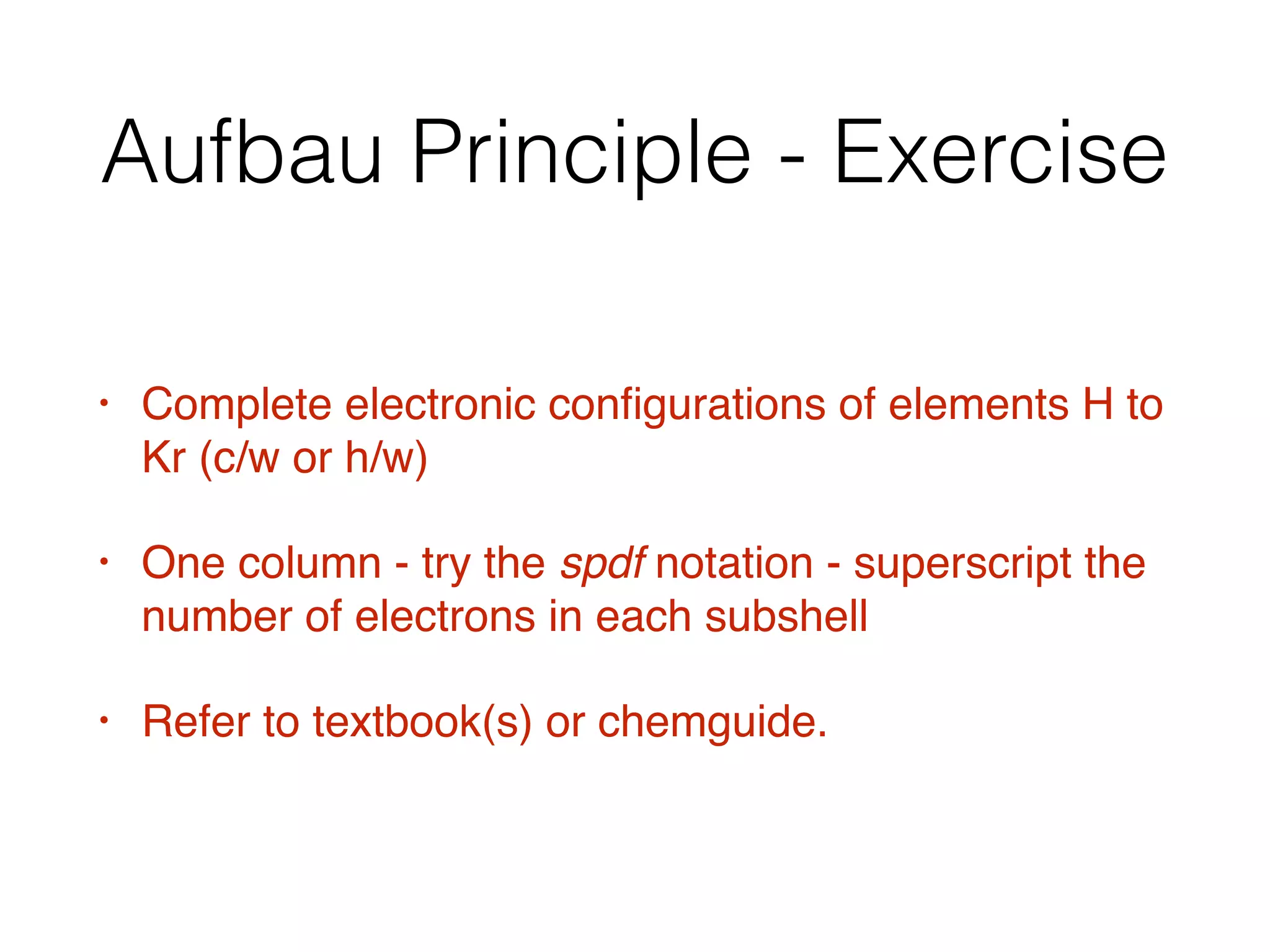 Aufbau Principle - Exercise
• Complete electronic conﬁgurations of elements H to
Kr (c/w or h/w)
• One column - try the spdf notation - superscript the
number of electrons in each subshell
• Refer to textbook(s) or chemguide.
 