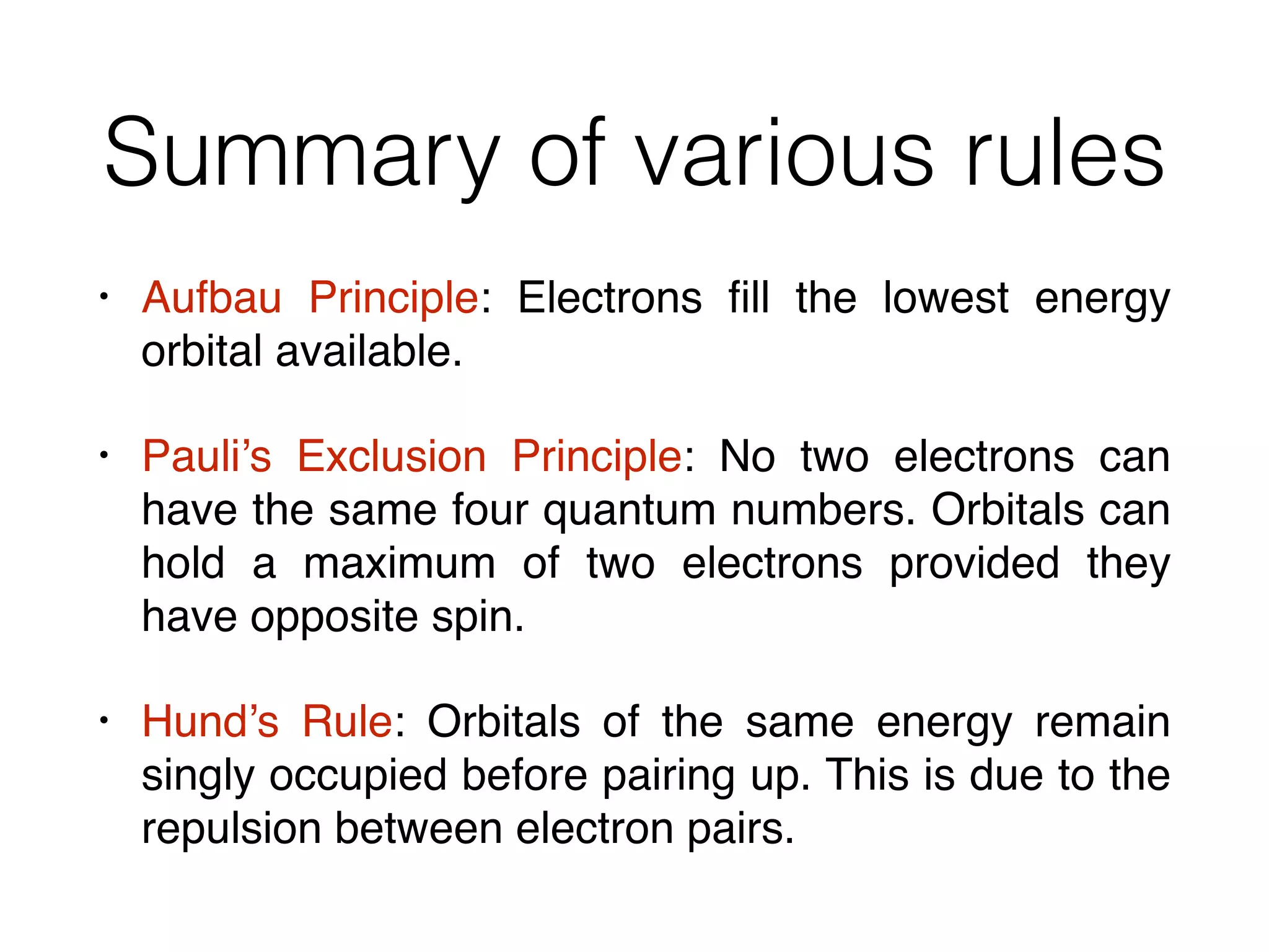 Summary of various rules
• Aufbau Principle: Electrons ﬁll the lowest energy
orbital available.
• Pauli’s Exclusion Principle: No two electrons can
have the same four quantum numbers. Orbitals can
hold a maximum of two electrons provided they
have opposite spin.
• Hund’s Rule: Orbitals of the same energy remain
singly occupied before pairing up. This is due to the
repulsion between electron pairs.
 