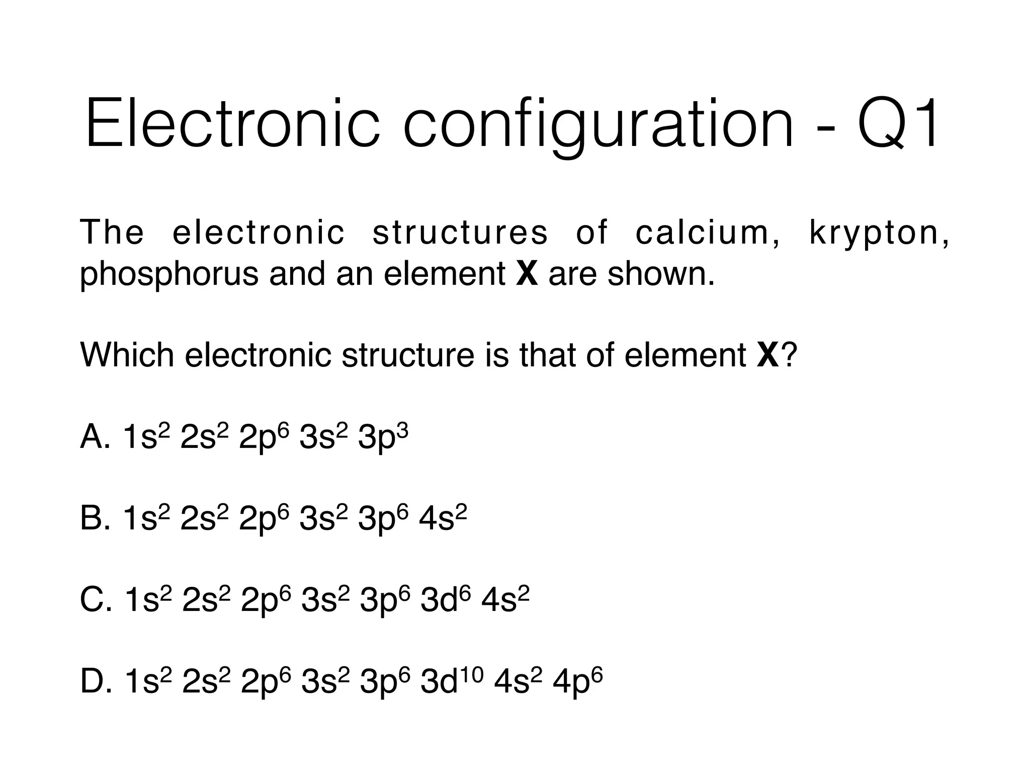 Electronic conﬁguration - Q1
The electronic structures of calcium, krypton,
phosphorus and an element X are shown.
Which electronic structure is that of element X?
A. 1s2 2s2 2p6 3s2 3p3
B. 1s2 2s2 2p6 3s2 3p6 4s2
C. 1s2 2s2 2p6 3s2 3p6 3d6 4s2
D. 1s2 2s2 2p6 3s2 3p6 3d10 4s2 4p6
 