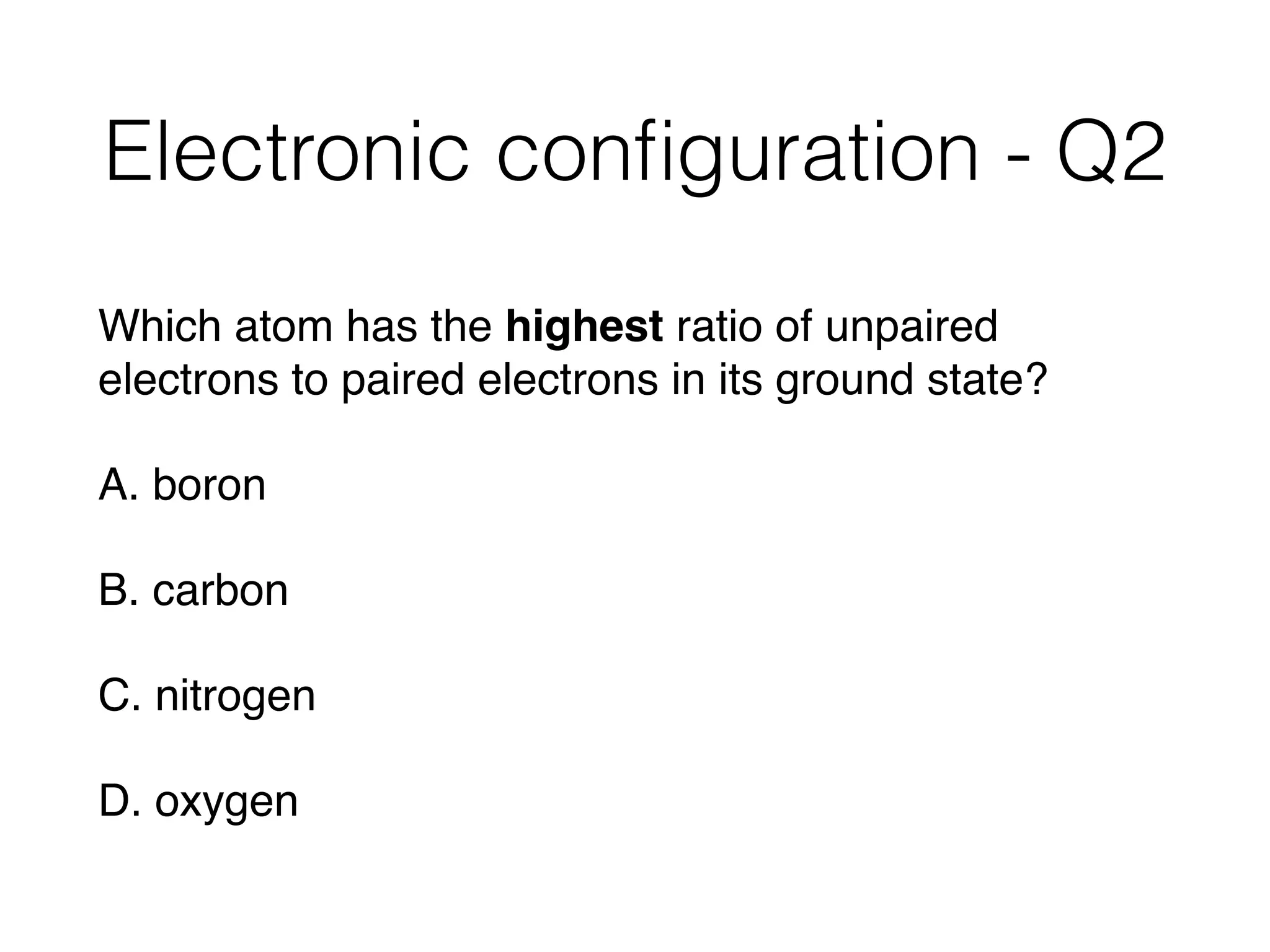 Electronic conﬁguration - Q2
Which atom has the highest ratio of unpaired
electrons to paired electrons in its ground state?
A. boron
B. carbon
C. nitrogen
D. oxygen
 