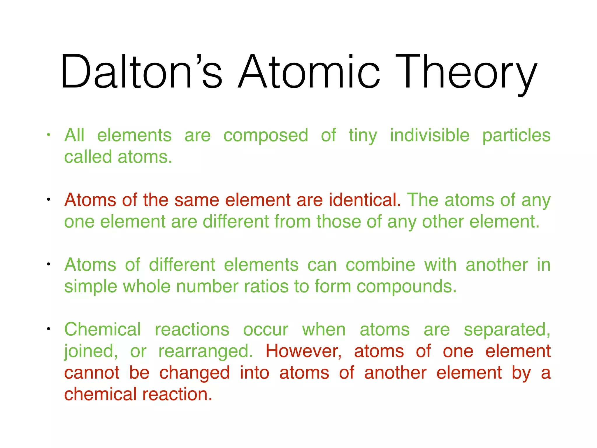 Dalton’s Atomic Theory
• All elements are composed of tiny indivisible particles
called atoms.
• Atoms of the same element are identical. The atoms of any
one element are different from those of any other element.
• Atoms of different elements can combine with another in
simple whole number ratios to form compounds.
• Chemical reactions occur when atoms are separated,
joined, or rearranged. However, atoms of one element
cannot be changed into atoms of another element by a
chemical reaction.
 