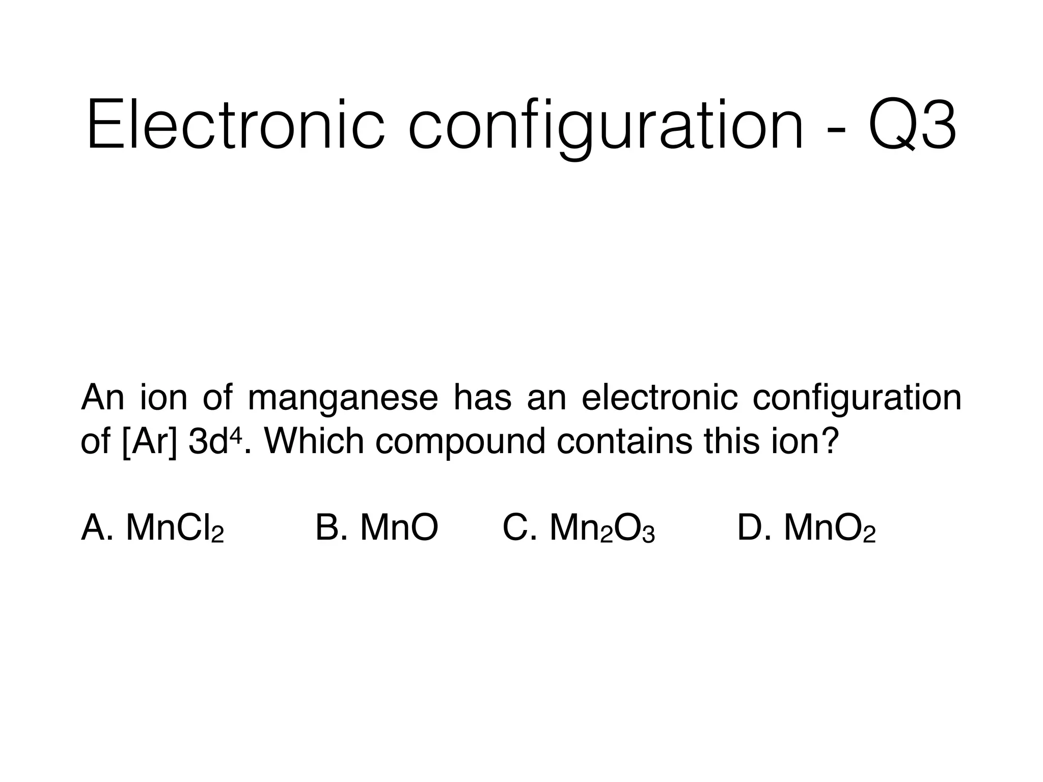 Electronic conﬁguration - Q3
An ion of manganese has an electronic conﬁguration
of [Ar] 3d4. Which compound contains this ion?
A. MnCl2 B. MnO C. Mn2O3 D. MnO2
 