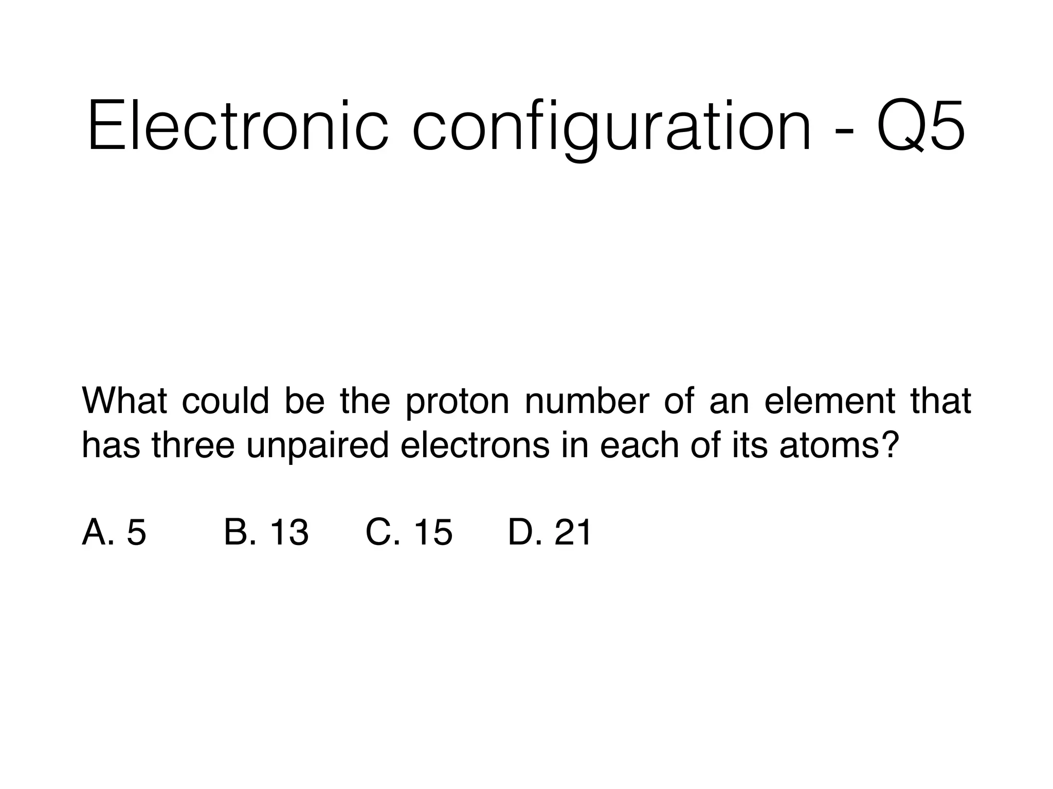 Electronic conﬁguration - Q5
What could be the proton number of an element that
has three unpaired electrons in each of its atoms?
A. 5 B. 13 C. 15 D. 21
 