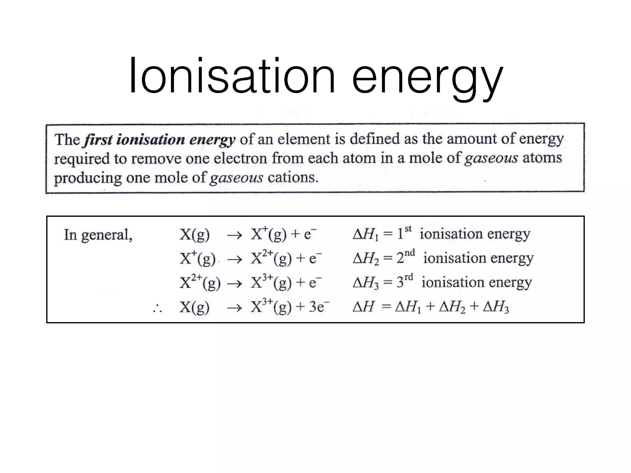 Ionisation energy
¢e Factors inﬂuencing the ionisation energies (I.E.)of elements, ,: : . :
~ , TrendsinI:E. across a period and down agroup of the Periodic;Table. .
4 , Electronic conﬁgurations of elements deduced from successive I.E. data, and hence
the position of that element within the Periodic Table.
Theﬁrst ionisation energy of an element is deﬁned as the amount of energy
required to remove one election from each atom in a mole of gaseous atoms
producing one mole of gaseous cations.
In general, AH1 = 1st ionisation energy
A J-/2 = 2nd ionisation energy
/~3 -- 3rd ionisation energy
-- ~-/1 +/~/2 + ~/'3
Ionisation energies normally have positive values since energy is absorbed in
removing an electron.
The successive ionisation energies of an element increase with the removal of
each electron because the remaining electrons are attracted more strongly by the
constant positive charge on the nucleus.
The number of ionisation energies that an element can have equals its atomic
number.
¢e Factors inﬂuencing the ionisation energies (I.E.)of elements, ,: : . :
~ , TrendsinI:E. across a period and down agroup of the Periodic;Table. .
4 , Electronic conﬁgurations of elements deduced from successive I.E. data, and hence
the position of that element within the Periodic Table.
Theﬁrst ionisation energy of an element is deﬁned as the amount of energy
required to remove one election from each atom in a mole of gaseous atoms
producing one mole of gaseous cations.
In general, AH1 = 1st ionisation energy
A J-/2 = 2nd ionisation energy
/~3 -- 3rd ionisation energy
-- ~-/1 +/~/2 + ~/'3
Ionisation energies normally have positive values since energy is absorbed in
removing an electron.
The successive ionisation energies of an element increase with the removal of
each electron because the remaining electrons are attracted more strongly by the
constant positive charge on the nucleus.
The number of ionisation energies that an element can have equals its atomic
number.
 