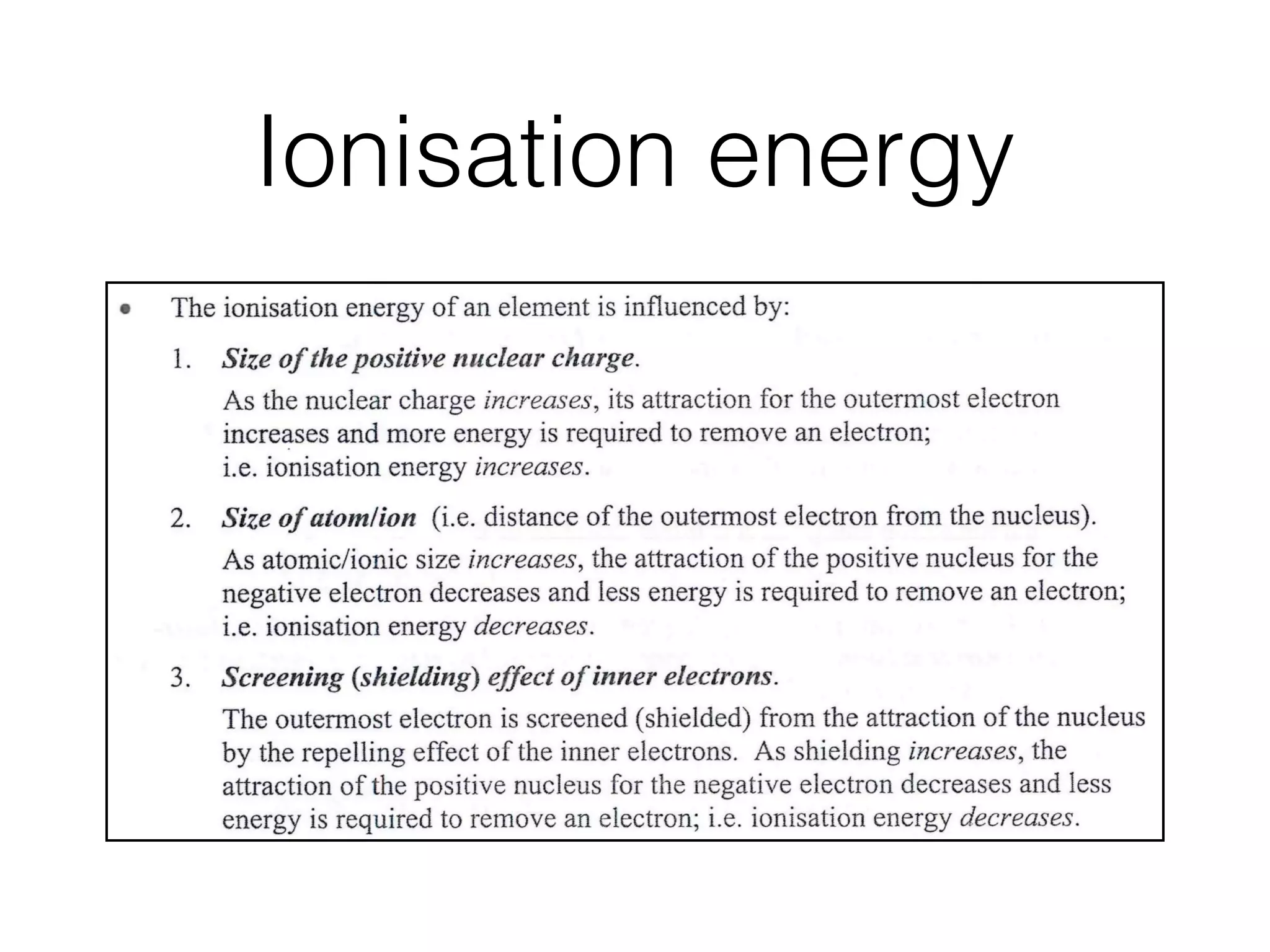 Ionisation energy
Ionisation energies normally have positive values since energy is absorbed in
removing an electron.
The successive ionisation energies of an element increase with the removal of
each electron because the remaining electrons are attracted more strongly by the
constant positive charge on the nucleus.
The number of ionisation energies that an element can have equals its atomic
number.
The ionisation energy of an element is inﬂuenced by"
Size of thepositive nuclear charge.
As the nuclear charge increases, its attraction for the outermost electron
increases and more energy is required to remove an electron;
i.e. ionisation energy increases.
Size of atom~ion (i.e. distance of the outermost electron from the nucleus).
As atomic/ionic size increases, the attraction of the positive nucleus for the
negative electron decreases and less energy is required to remove an electron;
i.e. ionisation energy decreases.
Screening (shielding) effect of inner electrons.
The outermost election is screened (shielded) from the attraction of the nucleus
by the repelling effect of the inner electrons. As shielding increases, the
attraction of the positive nucleus for the negative electron decreases and less
energy is required to remove an electron; i.e. ionisation energy decreases.
© Step-by-Step
Fact
Inﬂuen
Ionisa
Ener
 