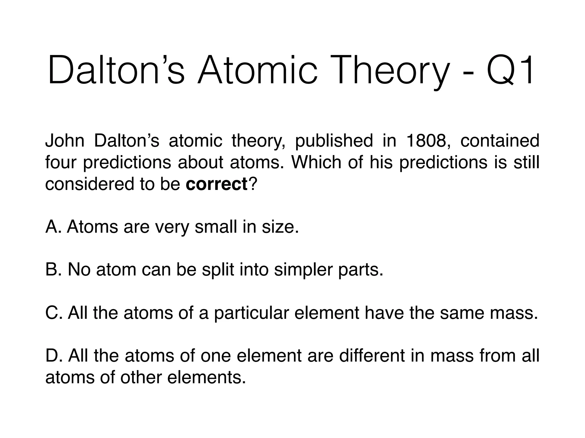 Dalton’s Atomic Theory - Q1
John Dalton’s atomic theory, published in 1808, contained
four predictions about atoms. Which of his predictions is still
considered to be correct?
A. Atoms are very small in size.
B. No atom can be split into simpler parts.
C. All the atoms of a particular element have the same mass.
D. All the atoms of one element are different in mass from all
atoms of other elements.
 