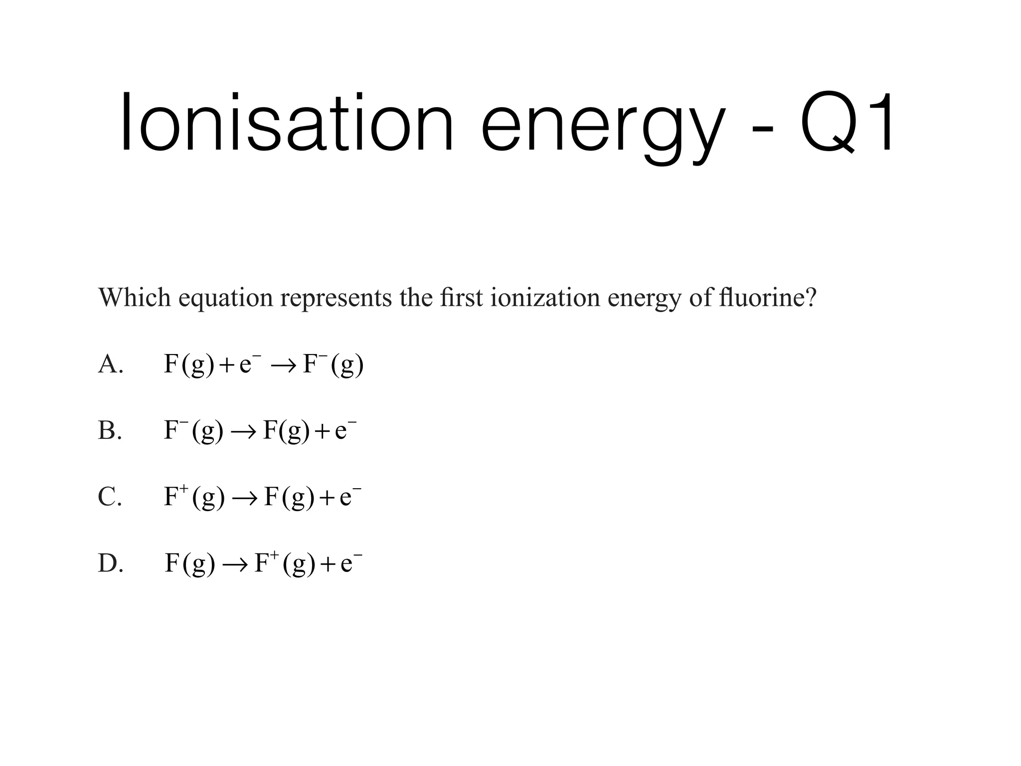 Ionisation energy - Q1
B. Electrons in the highest main energy level
C. The number of electrons required to complete the highest main energy level
D. The total number of electrons in the atom
7.   Which  equation  represents  the  ﬁrst  ionization  energy  of  ﬂuorine?
A. F g e F g( ) ( )
B. F (g) F(g) e
C. F g F g e( ) ( )
D. F g F g e( ) ( )
 