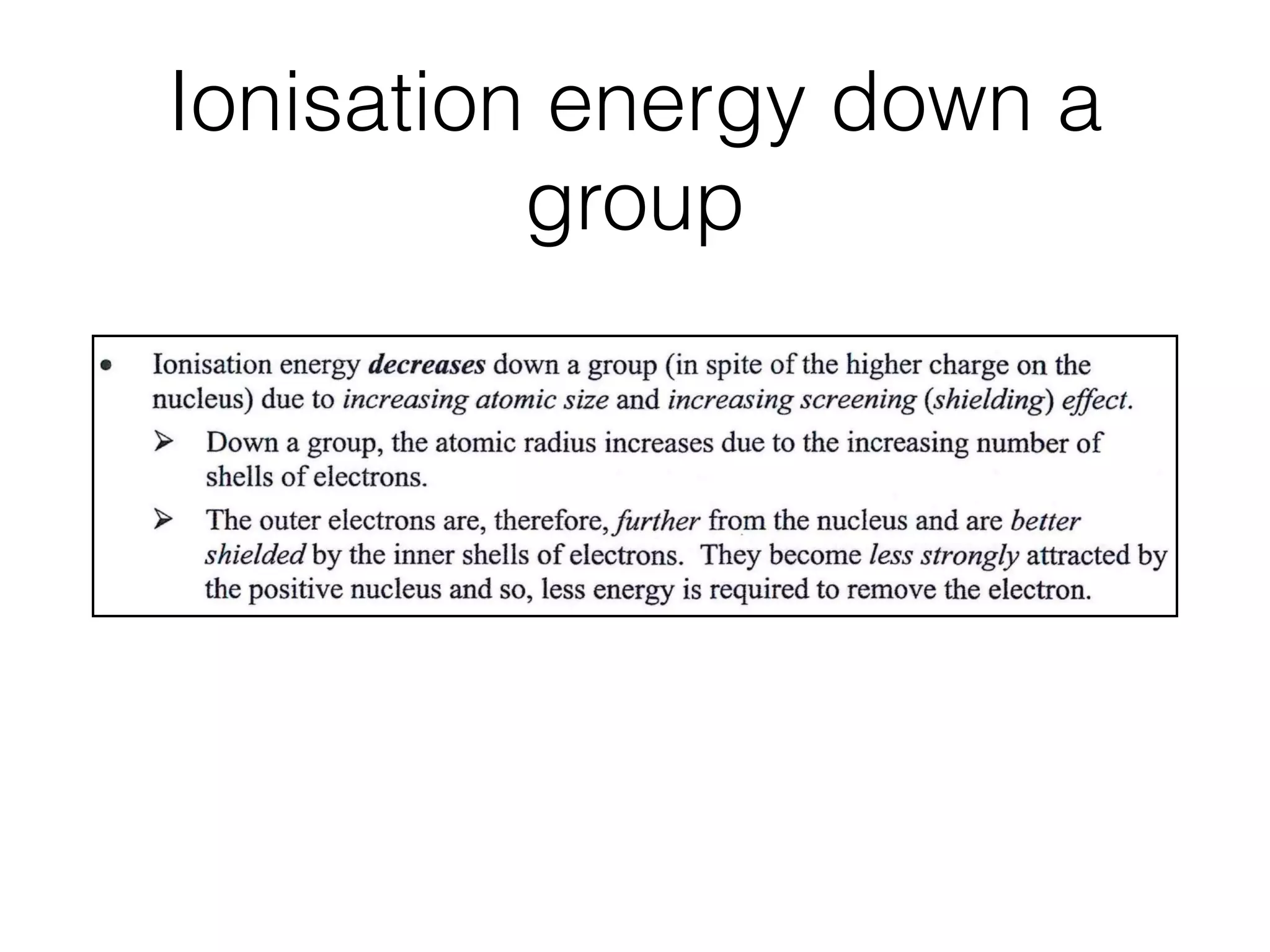 Ionisation energy down a
group
1.2 Atomic Structure
d D o w n
oup
Ionisation energy decreases down a group (in spite of the higher charge on the
nucleus) due to increasing atomic size and increasing screening (shielding) effect.
Down a group, the atomic radius increases due to the increasing number of
shells of electrons.
The outer electrons are, therefore,further from the nucleus and are better
shielded by the inner shells of electrons. They become less strongly attracted by
the positive nucleus and so, less energy is required to remove the electron.
Across ,
riod
Ionisation energy increases across a period due to increasing nuclear charge and
decreasing atomicradius.
Since the electrons all go into the same shell, the shielding of the ionising electron is
about the same. The outer electrons are, therefore, increasingly more strongly
attracted by the positive nucleus and so, more energy is required to remove an
electron.
He Period 2 Period 3i< >! i< >i
 