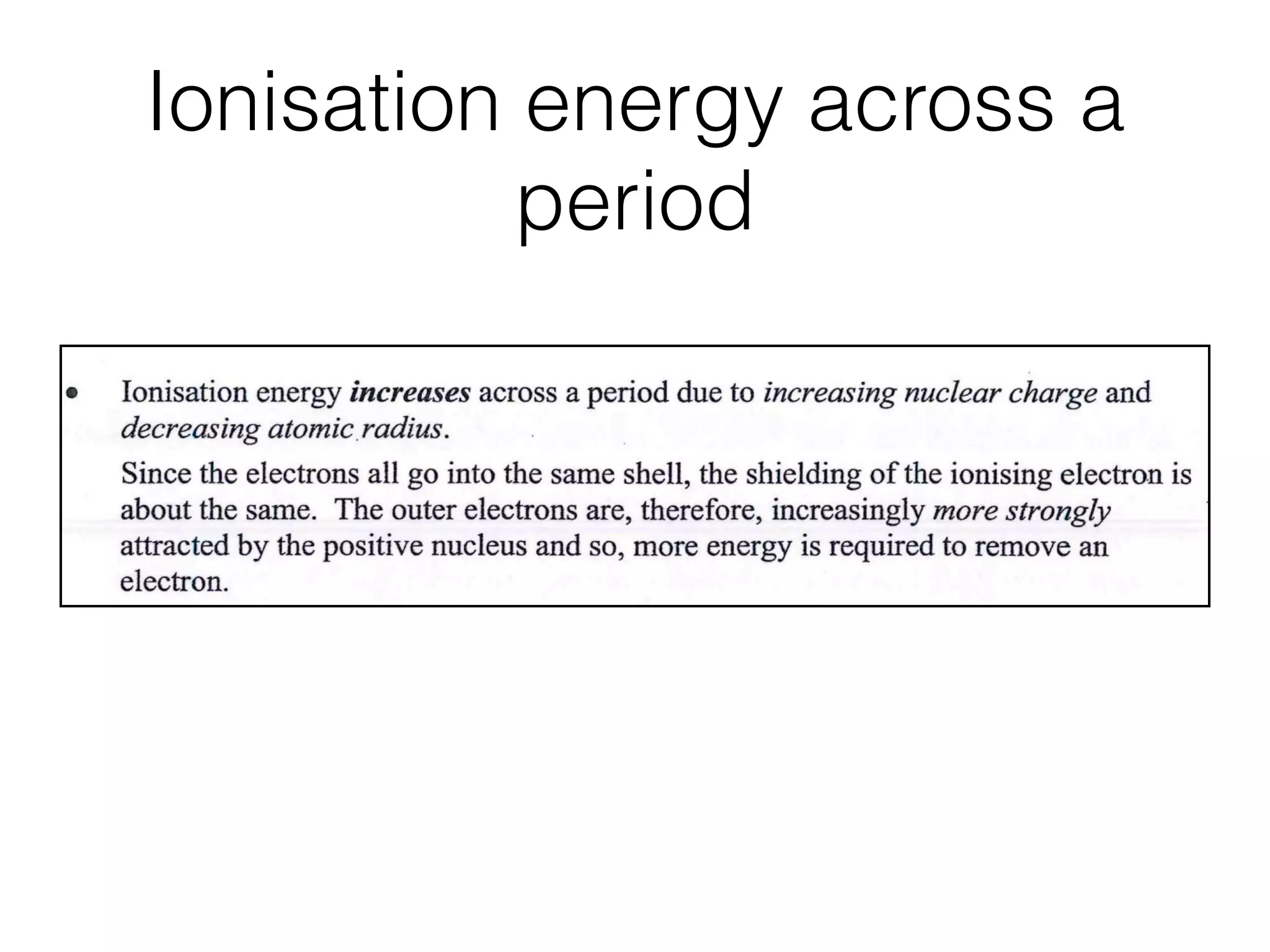 Ionisation energy across a
period
1.2 Atomic Structure
D o w n
p
Ionisation energy decreases down a group (in spite of the higher charge on the
nucleus) due to increasing atomic size and increasing screening (shielding) effect.
Down a group, the atomic radius increases due to the increasing number of
shells of electrons.
The outer electrons are, therefore,further from the nucleus and are better
shielded by the inner shells of electrons. They become less strongly attracted by
the positive nucleus and so, less energy is required to remove the electron.
ross ,
d
Ionisation energy increases across a period due to increasing nuclear charge and
decreasing atomicradius.
Since the electrons all go into the same shell, the shielding of the ionising electron is
about the same. The outer electrons are, therefore, increasingly more strongly
attracted by the positive nucleus and so, more energy is required to remove an
electron.
of
.
20)
He Period 2 Period 3
A
i< >! i< >i
i N i A,i
~ i ~ B
i N a ~ ~ A / S i S i ~ K C a
 