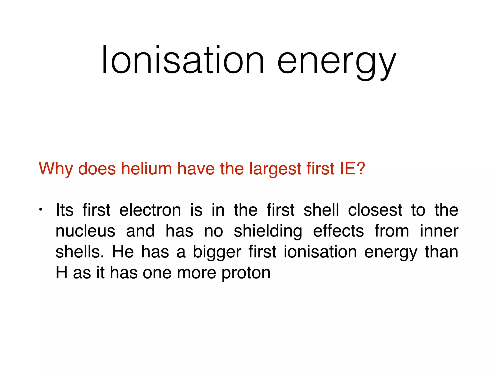 Ionisation energy
Why does helium have the largest ﬁrst IE?
• Its ﬁrst electron is in the ﬁrst shell closest to the
nucleus and has no shielding effects from inner
shells. He has a bigger ﬁrst ionisation energy than
H as it has one more proton
 