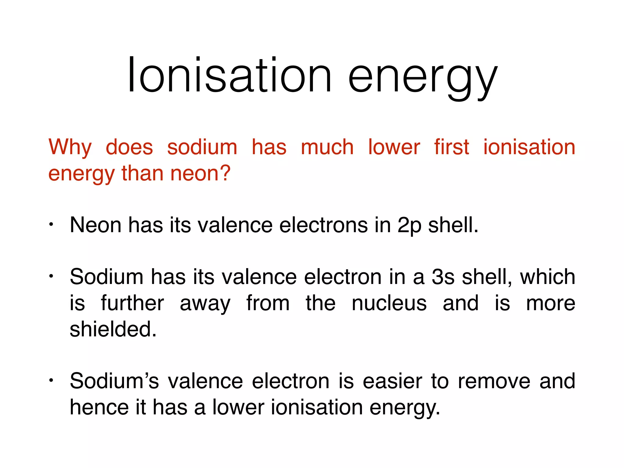 Ionisation energy
Why does sodium has much lower ﬁrst ionisation
energy than neon?
• Neon has its valence electrons in 2p shell.
• Sodium has its valence electron in a 3s shell, which
is further away from the nucleus and is more
shielded.
• Sodium’s valence electron is easier to remove and
hence it has a lower ionisation energy.
 