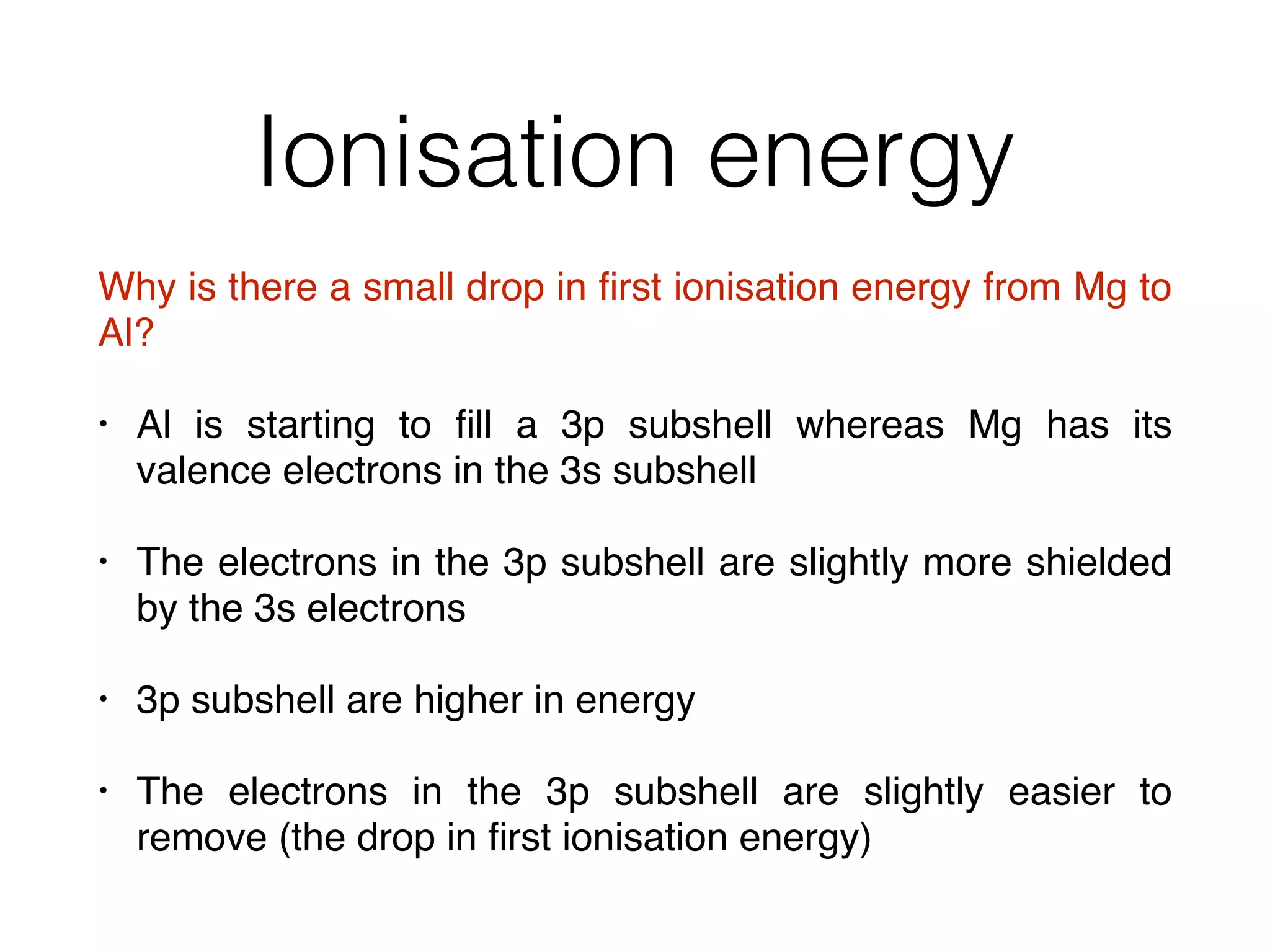 Ionisation energy
Why is there a small drop in ﬁrst ionisation energy from Mg to
Al?
• Al is starting to ﬁll a 3p subshell whereas Mg has its
valence electrons in the 3s subshell
• The electrons in the 3p subshell are slightly more shielded
by the 3s electrons
• 3p subshell are higher in energy
• The electrons in the 3p subshell are slightly easier to
remove (the drop in ﬁrst ionisation energy)
 