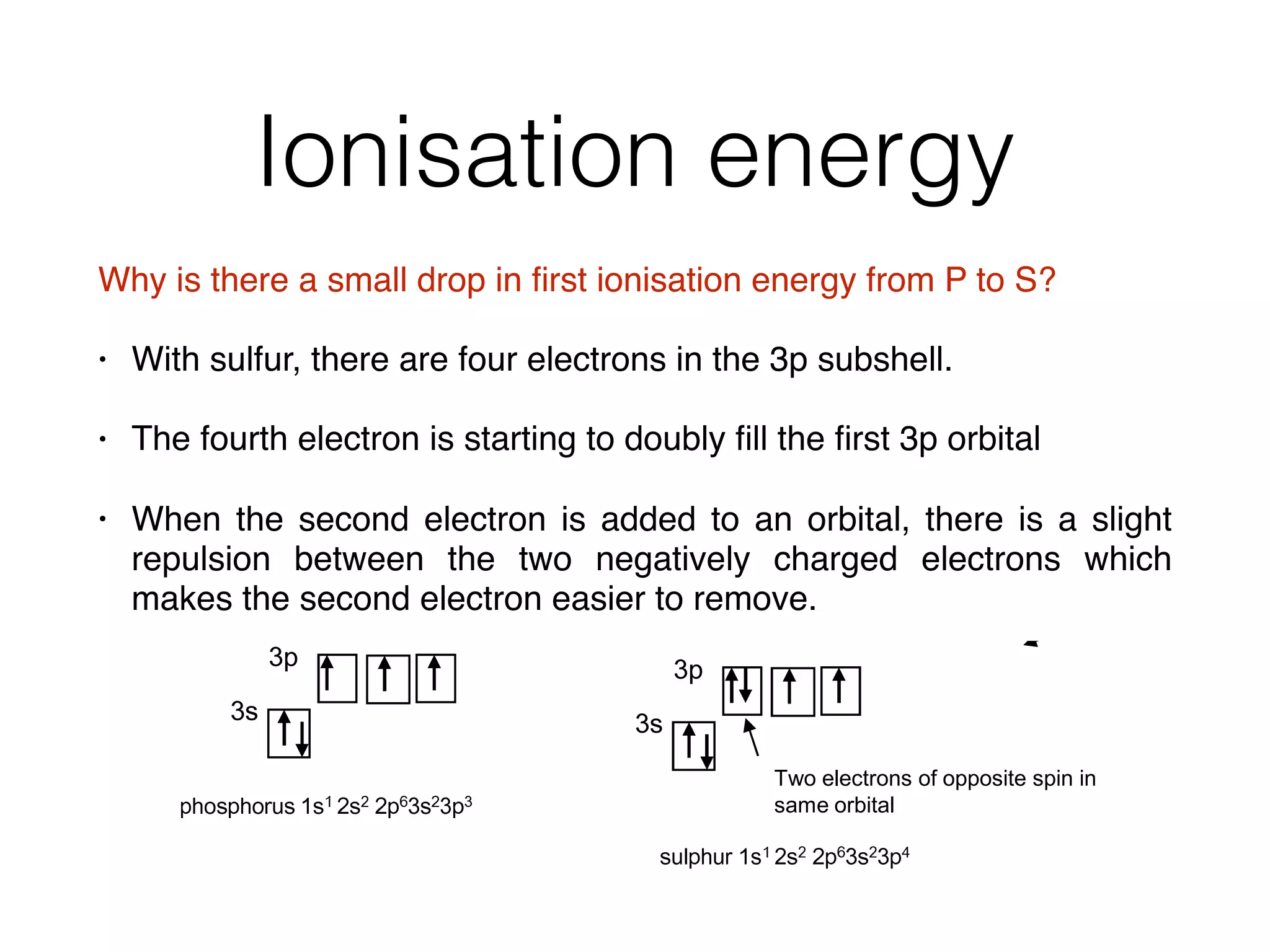 Ionisation energy
Why is there a small drop in ﬁrst ionisation energy from P to S?
• With sulfur, there are four electrons in the 3p subshell.
• The fourth electron is starting to doubly ﬁll the ﬁrst 3p orbital
• When the second electron is added to an orbital, there is a slight
repulsion between the two negatively charged electrons which
makes the second electron easier to remove.
A. As one goes across a period the electrons are being added to the same
shell which has the same distance from the nucleus and shame shielding
effect. The number of protons increases, however, making the effective
attraction of the nucleus greater.
Q. Why has Na a much lower first ionisation energy than Neon?
This is because Na will have its outer electron in a 3s shell further from
the nucleus and is more shielded. So Na’s outer electron is easier to
remove and has a lower ionisation energy.
Q. Why is there a small drop from Mg to Al?
Al is starting to fill a 3p sub shell, whereas Mg has its outer electrons in the 3s
sub shell. The electrons in the 3p subshell are slightly easier to remove because
the 3p electrons are higher in energy and are also slightly shielded by the 3s
electrons
Learn carefully the
explanations for
these two small
drops as they are
different to the
usual factors
Q. Why is there a small drop from P to S?
V
S
With sulphur there are 4 electrons in the 3p sub shell and the 4th is starting to doubly
fill the first 3p orbital.
When the second electron is added to an orbital there is a slight repulsion between the
two negatively charged electrons which makes the second electron easier to remove.
V
S
Two electrons of opposite spin in
same orbital
 