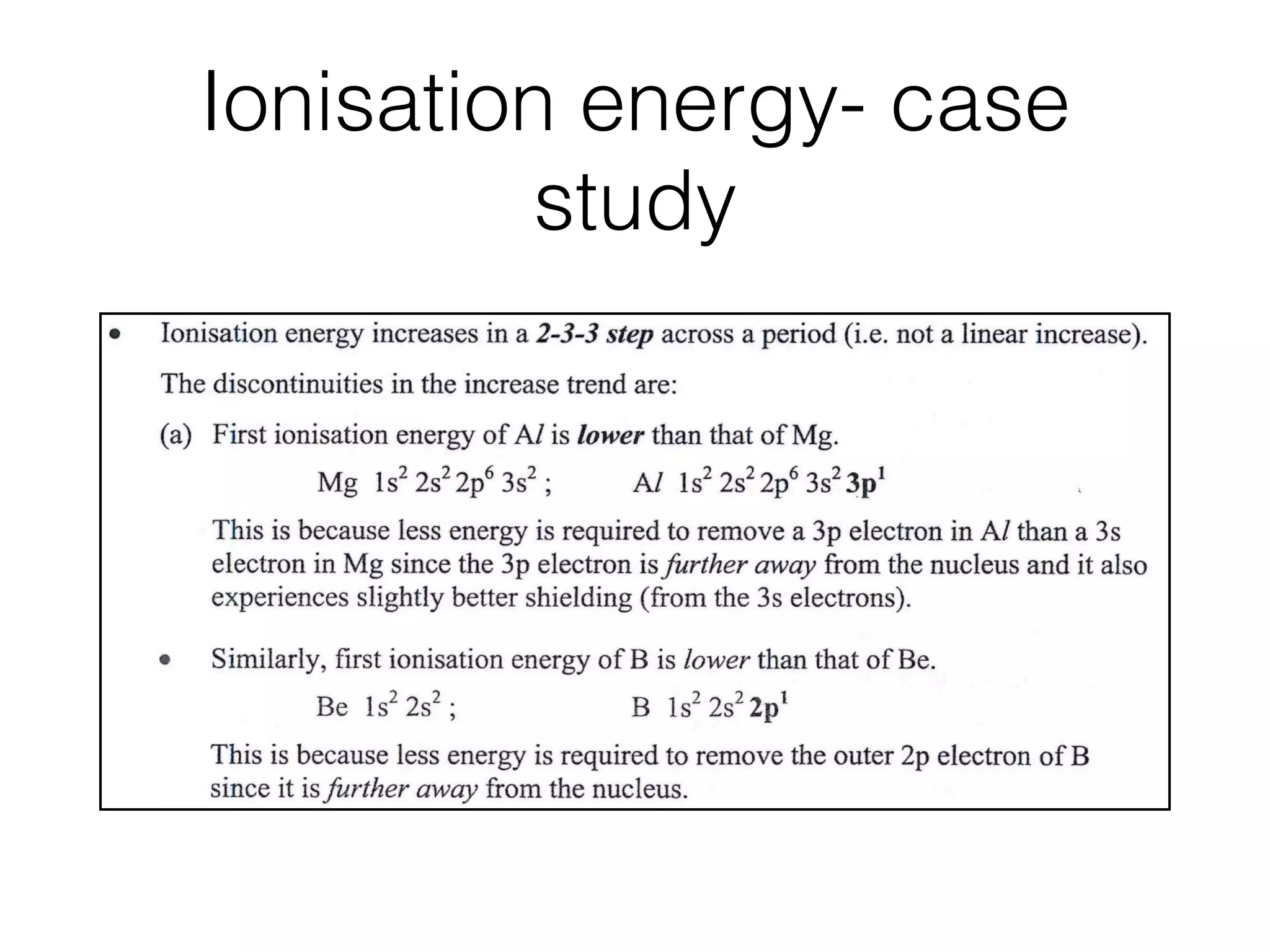 Ionisation energy- case
study
tion of
st I.E.
Z = 20)
Ai N i A,i
~ i ~ B
i N a ~ ~ A / S i S i ~ K C a
I I I ! ! n I i a I I I l I l i I I ! ,I
i i i ! t i i I ! i i i ! i i i i ! !
1 2 3 4 5 6 7 8 9 1 0 11 1 2 13 1 4 1 5 1 6 1 7 1 8 1 9 2 0
:- proton no. (Z)
tinuities
Ionisation energy increases in a 2-3-3 step across a period (i.e. not a linear increase).
The discontinuities in the increase trend are:
(a) First ionisation energy of AI is lower than that of Mg.
Mg ls2 2s2 2p6 3s2 ; A/ ls2 2s2 2p6 3s2 3pl
This is because less energy is required to remove a 3p electron in Al than a 3s
electron in Mg since the 3p electron is further away from the nucleus and it also
experiences slightly better shielding (from the 3s electrons).
Similarly, ﬁrst ionisation energy of B is lower than that of Be.
Be 1 s~ 2s2 ; B 1 s2 2s~- 2pl
This is because less energy is required to remove the outer 2p electron of B
since it is further away from the nucleus.
(b) First ionisation energy of S is lower than that of P.
P ls2 2s2 2p6 3s2 3pﬂ 3pﬂ 3pzI ; S ls2 2s2 2p6 3s2 3pff 3pﬂ 3pﬂ
 