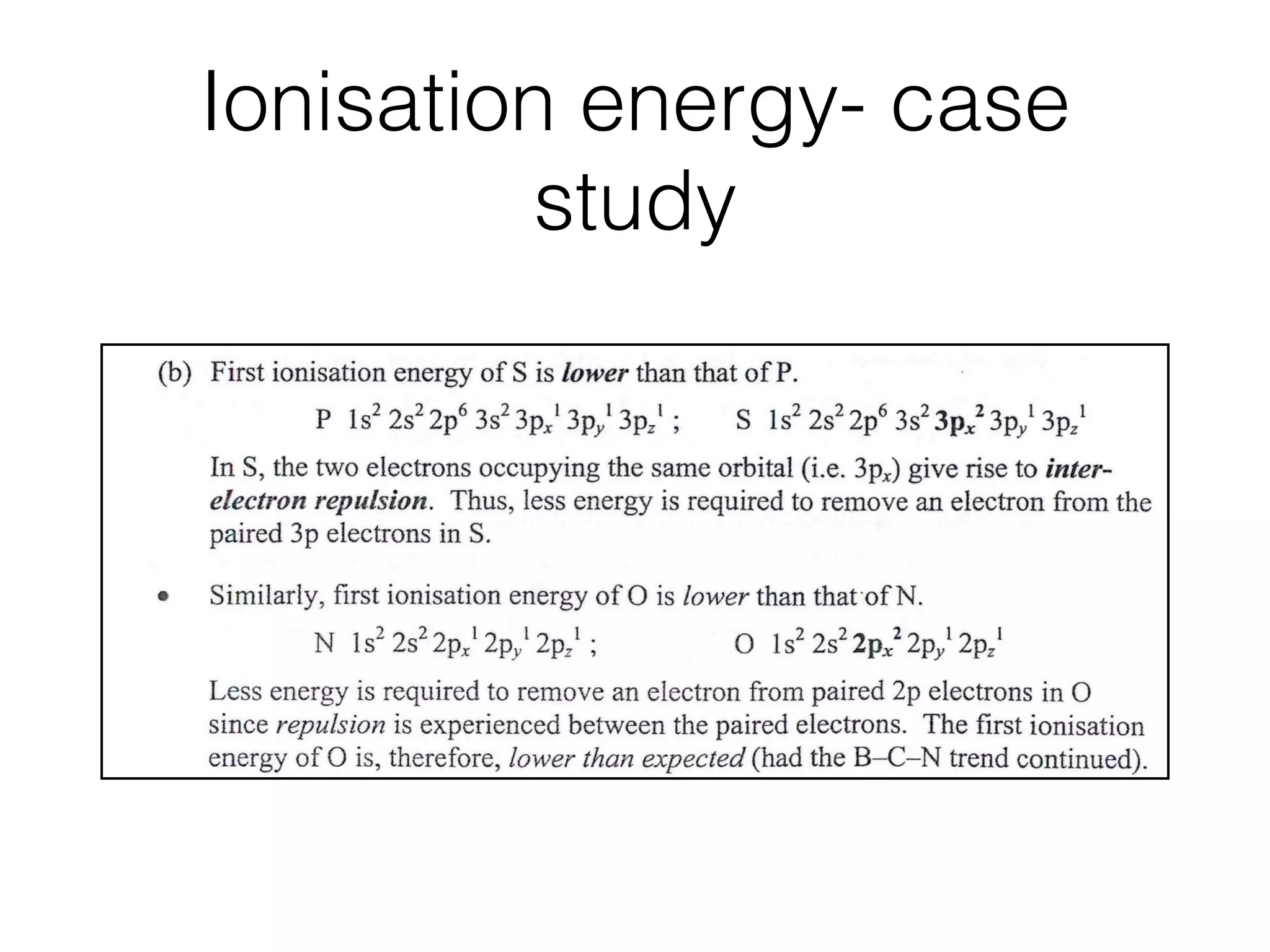 Ionisation energy- case
study
Mg ls2 2s2 2p6 3s2 ; A/ ls2 2s2 2p6 3s2 3pl
This is because less energy is required to remove a 3p electron in Al than a 3s
electron in Mg since the 3p electron is further away from the nucleus and it also
experiences slightly better shielding (from the 3s electrons).
Similarly, ﬁrst ionisation energy of B is lower than that of Be.
Be 1 s~ 2s2 ; B 1 s2 2s~- 2pl
This is because less energy is required to remove the outer 2p electron of B
since it is further away from the nucleus.
(b) First ionisation energy of S is lower than that of P.
P ls2 2s2 2p6 3s2 3pﬂ 3pﬂ 3pzI ; S ls2 2s2 2p6 3s2 3pff 3pﬂ 3pﬂ
In S, the two electrons occupying the same orbital (i.e. 3p,) give rise to inter-
electron repulsion. Thus, less energy is required to remove an electron from the
paired 3p electrons in S.
Similarly, ﬁrst ionisation energy of O is lower than thatofN.
N ls2 2sZ2p~12py12p_,l ; O ls2 2s22pxZ2pﬂ 2pzl
Less energy is required to remove an electron from paired 2p electrons in O
since repulsion is experienced between the paired electrons. The ﬁrst ionisation
energy of O is, therefore, lower than expected (had the B-C-N trend continued).
© Step-by-Step
Advanced Guide - Chemistry
 
