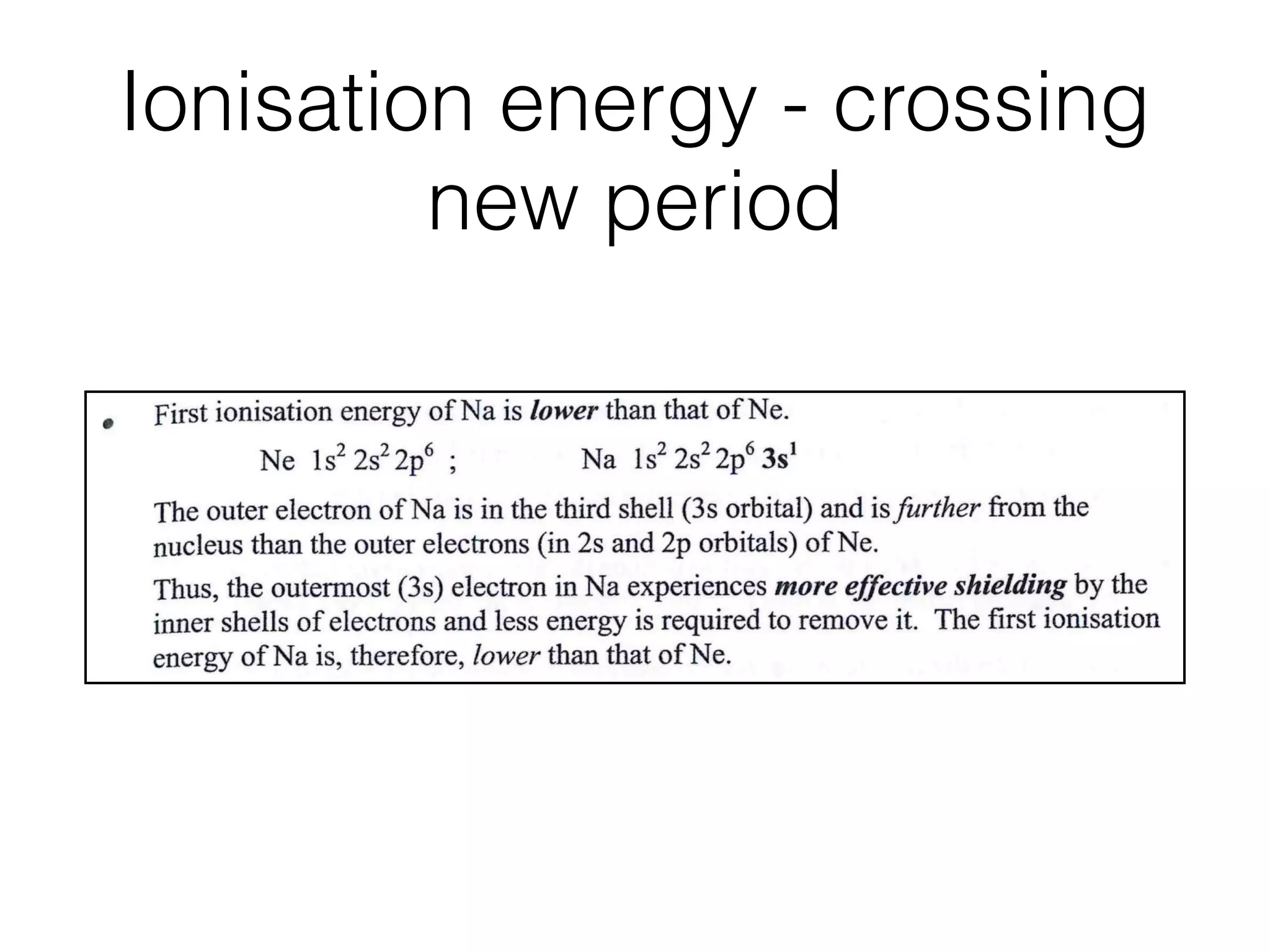 Ionisation energy - crossing
new period
- l~2Aiomic Structure
First ionisation energy of Na is lower than that of Ne.
Ne ls2 2s22p6 ; Na ls2 2s22p63s1
The outer electron of Na is in the third shell (3s orbital) and is further from the
nucleus than the outer electrons (in 2s and 2p orbitals) of Ne.
Thus, the outermost (3s) electron in Na experiences more effective shielding by the
inner shells of electrons and less energy is required to remove it. The ﬁrst ionisation
energy of Na is, therefore, lower than that of Ne.
The following information can be obtained from ionisation energy data:
1. Total number of electrons in an atom.
- equal to the number of separate ionisation energies possessed by the atom.
Number of quantum shells occupied and the number of electrons in each.
- deduced by plotting successive ionisation energies against the order of
removal of electrons from the atom.
Succe
I.
 