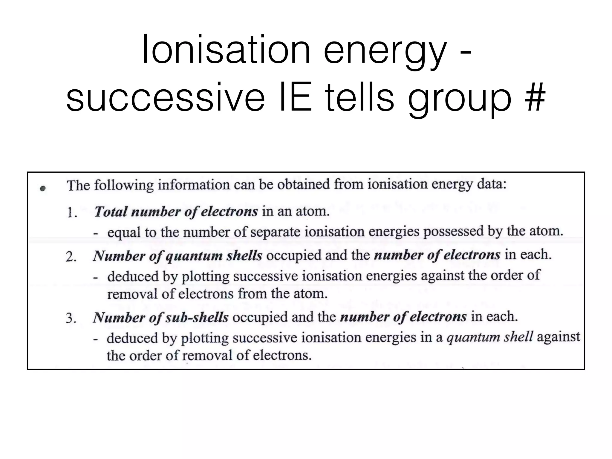 Ionisation energy -
successive IE tells group #
First ionisation energy of Na is lower than that of Ne.
Ne ls2 2s22p6 ; Na ls2 2s22p63s1
The outer electron of Na is in the third shell (3s orbital) and is further from the
nucleus than the outer electrons (in 2s and 2p orbitals) of Ne.
Thus, the outermost (3s) electron in Na experiences more effective shielding by the
inner shells of electrons and less energy is required to remove it. The ﬁrst ionisation
energy of Na is, therefore, lower than that of Ne.
The following information can be obtained from ionisation energy data:
1. Total number of electrons in an atom.
- equal to the number of separate ionisation energies possessed by the atom.
Number of quantum shells occupied and the number of electrons in each.
- deduced by plotting successive ionisation energies against the order of
removal of electrons from the atom.
Number of sub-shells occupied and the number of electrons in each.
- deduced by plotting successive ionisation energies in a quantum shell against
the order of removal of electrons.
e.g. 1 Successive ionisation energies forpotassium atom
Ig I.E.
6
 