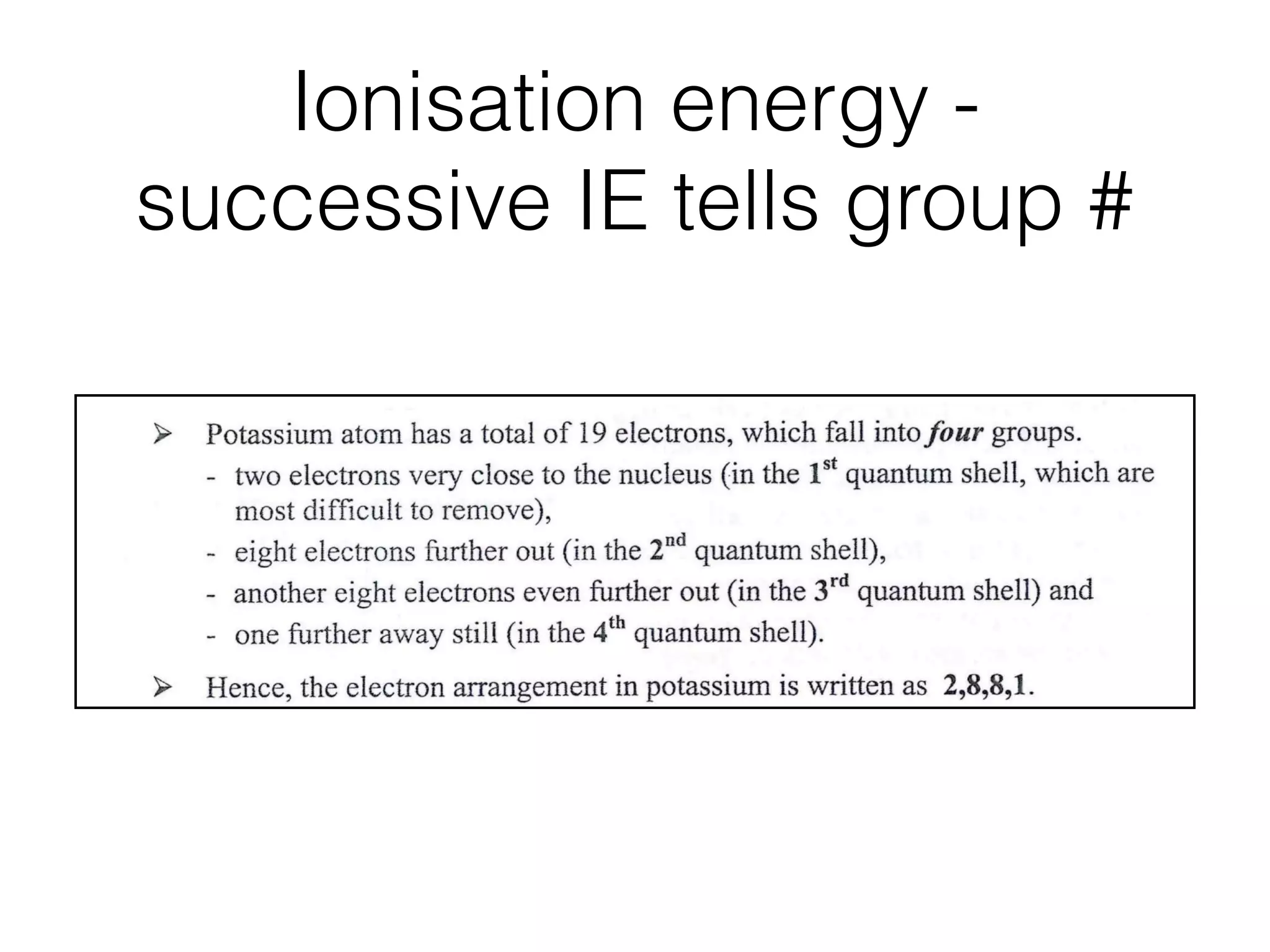 Ionisation energy -
successive IE tells group #
6
(4thquantumshell)
~ ,
,- 1 electron F i5
[ ~ i ~ 2 e l e c t r o n s
4 , , ~ , ,,
[ ~ ~ - ° ~ ~ , ' i i ~ (lSt quantum shell)
3 [ T, - i i 8electrons i ! !
~ rd ~'; ](2naquantumshell)I , 1
2 ', ! (3 quantum shell) ', ',
i ! ',
1 ~ ' t , , , ~ , , I ~ , , , , ~ , i ~ ~ J
0 1 2 3 4 5 6 7 8 9 10 11 12 13 14 15 16 17 18 19 20
order of electrons removed
Potassium atom has a total of 19 electrons, which fall into four groups.
- two electrons very close to the nucleus (in the 1st quantum shell, which are
most difﬁcult to remove),
- eight electrons further out (in the 2na quantum shell),
- another eight electrons even further out (in the 3rd quantum shell) and
- one further away still (in the 4th quantum shell).
Hence, the electron arrangement in potassium is written as 2,8,8,1.
Ionisation energies in the 3ra quantum shell of potassium
The steady rise in ionisation energy for
successive removal of the ﬁrst six electrons
followed by a sharp increase, suggests that the
last two electrons are more strongly attracted
lg I.E.
 