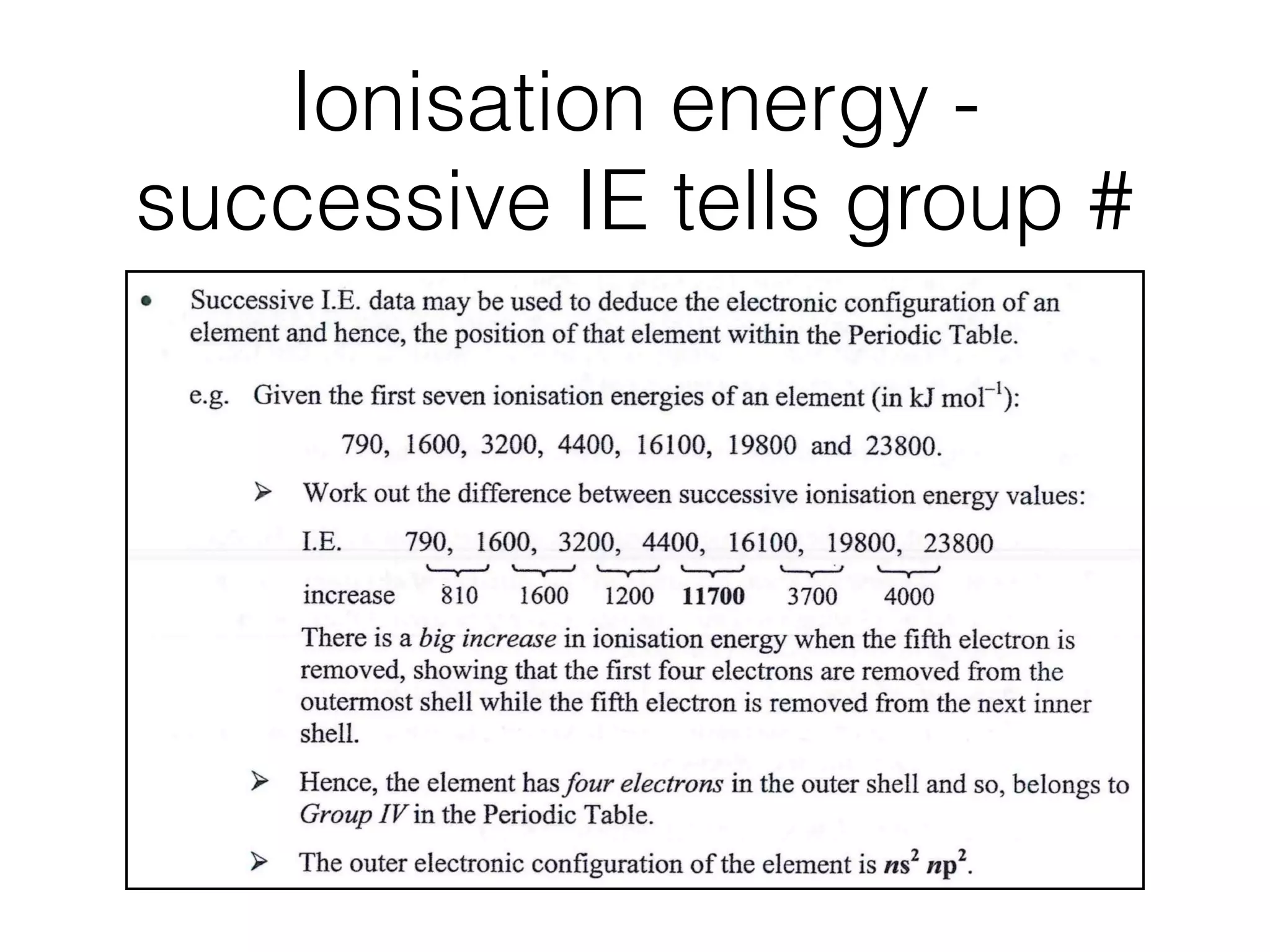 Ionisation energy -
successive IE tells group #
nterpret
uccessive
E. Data
1.2 Atomic structure ....................................................
Hence the following graphs provide evidences of existence of shells and sub-shells
(i) plot of ﬁrst ionisation energies against atomic numbers, and
(ii) plot of successive ionisation energies for a particular element.
Successive I.E. data may be used to deduce the electronic conﬁguration of an
element and hence, the position of that element within the Periodic Table.
e.g. Given the ﬁrst seven ionisation energies of an element (in kJ mol-l)
790, 1600, 3200, 4400, 16100, 19800 and 23800.
Work out the difference between successive ionisation energy values:
increase
790, 1600, 3200, 4400, 16100, 19800, 23800
810 1600 1200 117110 3700 4000
There is a big increase in ionisation energy when the ﬁfth electron is
removed, showing that the ﬁrst four electrons are removed from the
outermost shell while the ﬁfth electron is removed from the next inner
shell.
Hence, the element has four electrons in the outer shell and so, belongs to
Group IV in the Periodic Table.
~' The outer electronic conﬁguration of the element is ns2 np2.
OStep-by-Step
 